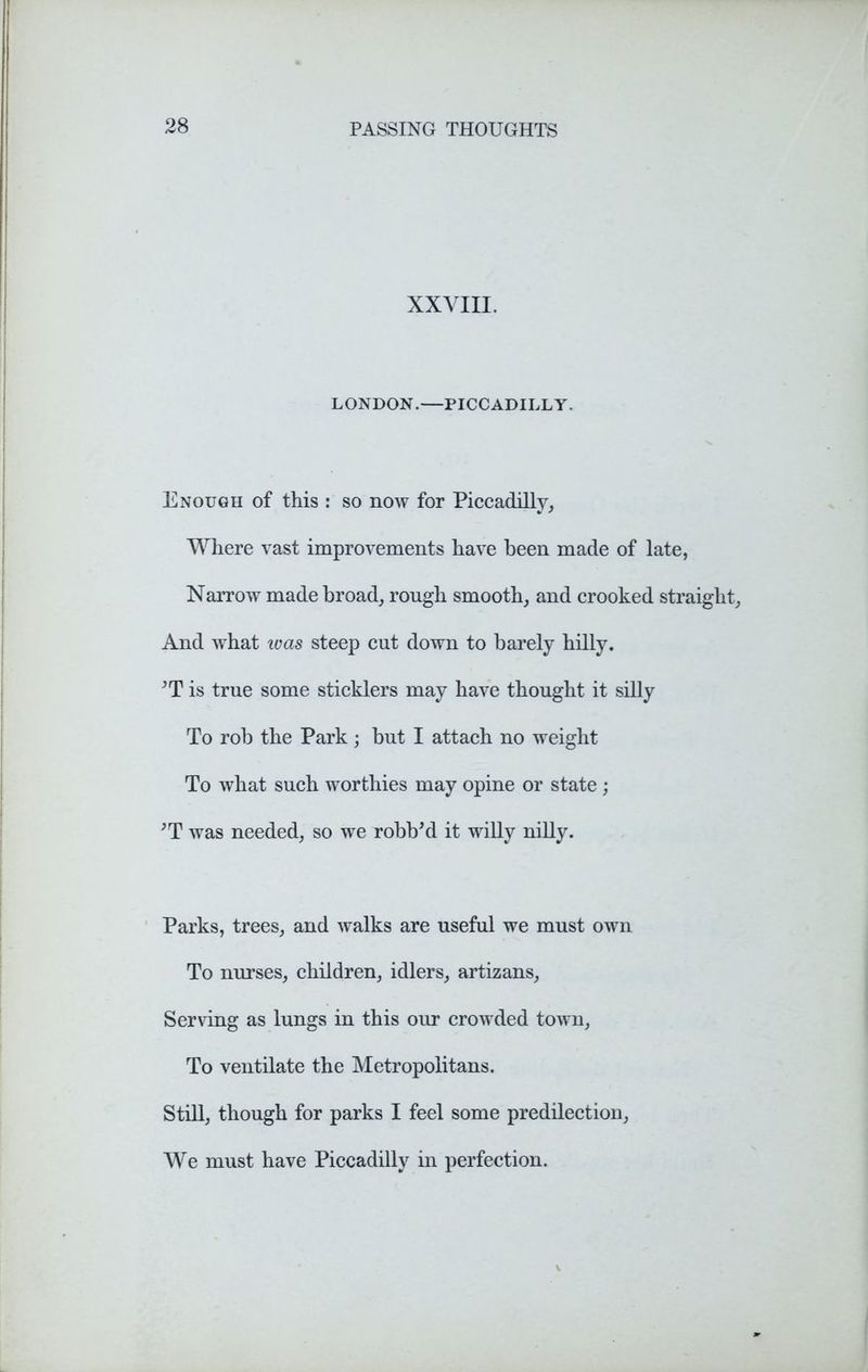 XXVIII. LONDON.—PICCADILLY. Enough of this : so now for Piccadilly, Where vast improvements have been made of late, Narrow made broad, rough smooth, and crooked straight, And what ivas steep cut down to barely hilly. *T is true some sticklers may have thought it silly To rob the Park ; but I attach no weight To what such worthies may opine or state ; JT was needed, so we robbed it willy nilly. Parks, trees, and walks are useful we must own To nurses, children, idlers, artizans, Serving as lungs in this our crowded town, To ventilate the Metropolitans. Still, though for parks I feel some predilection, We must have Piccadilly in perfection.
