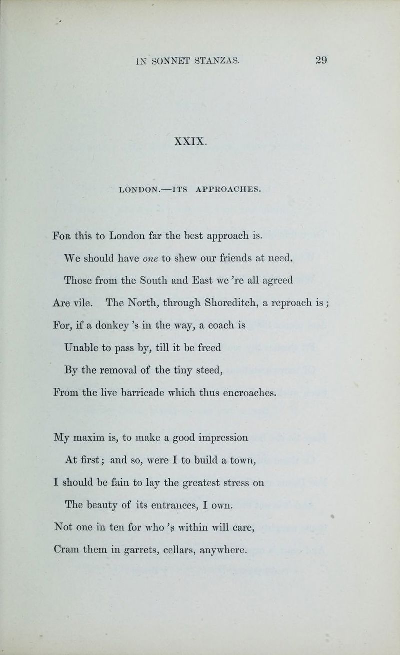 XXIX. LONDON.—ITS APPROACHES. For this to London far the best approach is. We should have one to shew our friends at need. Those from the South and East we *re all agreed Are vile. The North, through Shoreditch, a reproach is ; For, if a donkey’s in the way, a coach is Unable to pass by, till it be freed By the removal of the tiny steed, From the live barricade which thus encroaches. My maxim is, to make a good impression At first; and so, were I to build a town, I should be fain to lay the greatest stress on The beauty of its entrances, I own. Not one in ten for who *s within will care, Cram them in garrets, cellars, anywhere.
