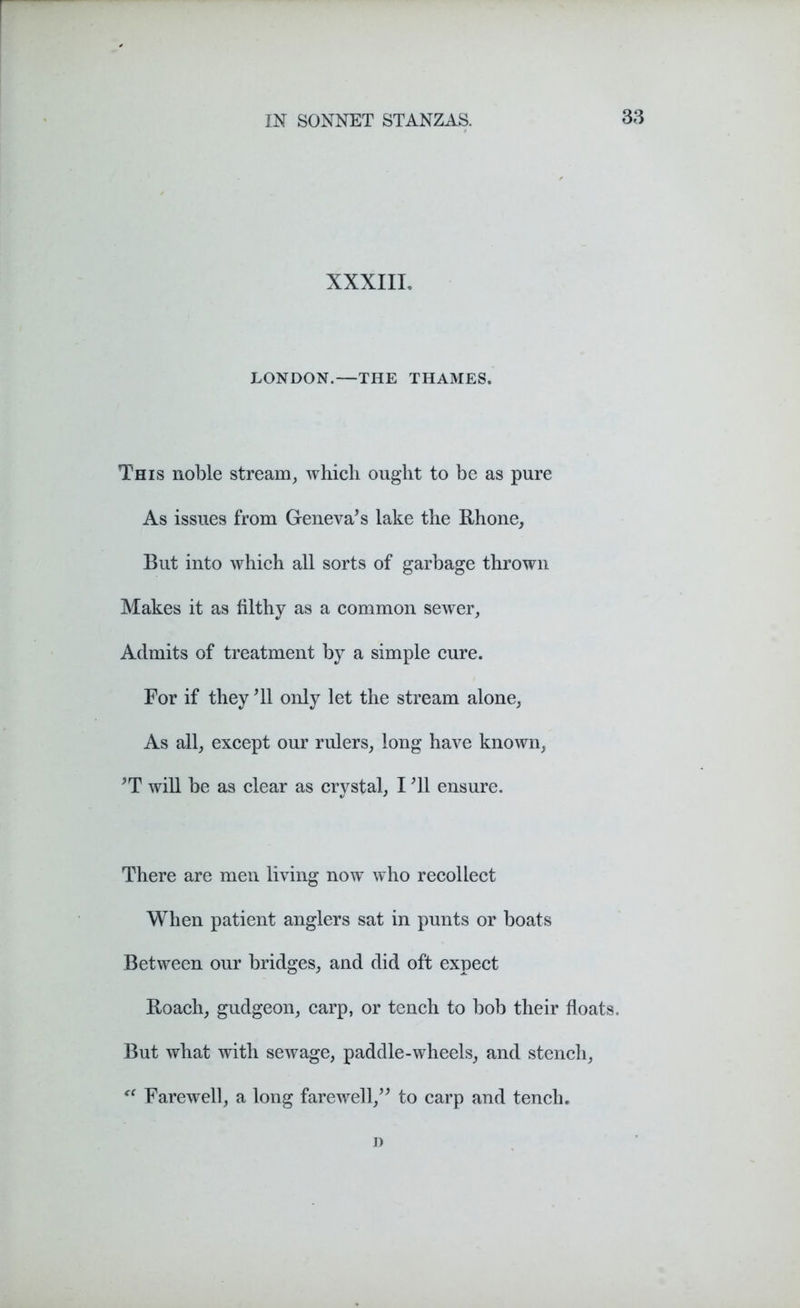 XXXIII, LONDON.—THE THAMES. This noble stream, which ought to be as pure As issues from Geneva’s lake the Rhone, But into which all sorts of garbage thrown Makes it as filthy as a common sewer. Admits of treatment by a simple cure. For if they ’ll only let the stream alone, As all, except our rulers, long have known, ’T will be as clear as crystal, I ’ll ensure. There are men living now who recollect When patient anglers sat in punts or boats Between our bridges, and did oft expect Roach, gudgeon, carp, or tench to bob their floats. But what with sewage, paddle-wheels, and stench, <( Farewell, a long farewell,” to carp and tench. D