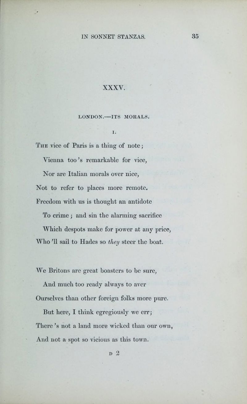 XXX Y. LONDON.—ITS MORALS. The vice of Paris is a thing of note; Vienna too's remarkable for vice, Nor are Italian morals over nice, Not to refer to places more remote. Freedom with us is thought an antidote To crime ; and sin the alarming sacrifice Which despots make for power at any price, Who T1 sail to Hades so they steer the boat. We Britons are great boasters to be sure, And much too ready always to aver Ourselves than other foreign folks more pure. But here, I think egregiously we err; There *s not a land more wicked than our own, And not a spot so vicious as this town. d 2