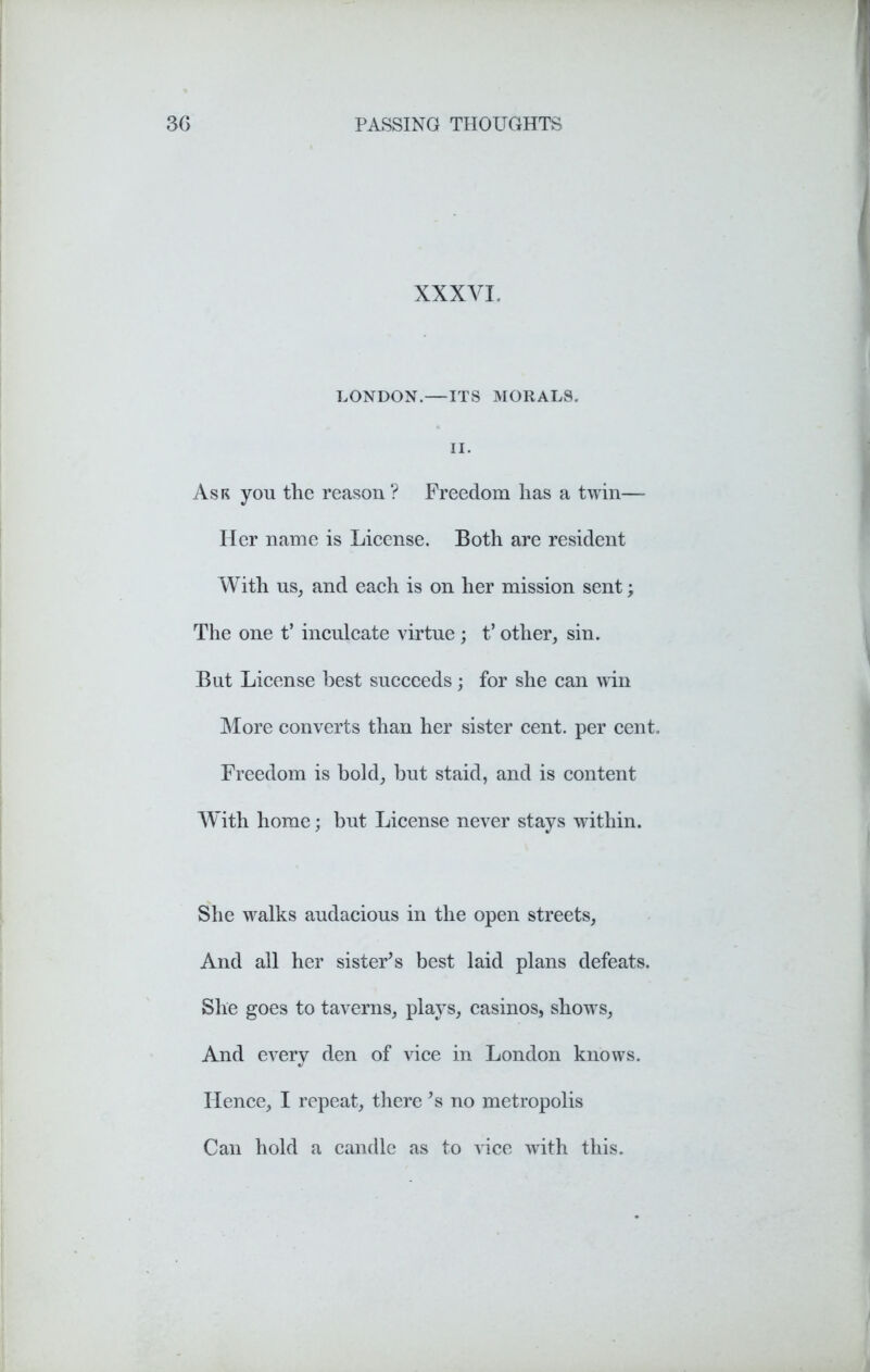 XXXVI, LONDON.—ITS MORALS. II. Ask you the reason ? Freedom has a twin— Her name is License. Both are resident With us, and each is on her mission sent > The one t’ inculcate virtue ; t’ other, sin. But License best succeeds; for she can win More converts than her sister cent, per cent. Freedom is bold, but staid, and is content With home; but License never stays within. She walks audacious in the open streets. And all her sister's best laid plans defeats. She goes to taverns, plays, casinos, shows, And every den of vice in London knows. Hence, I repeat, there's no metropolis Can hold a candle as to vice with this.