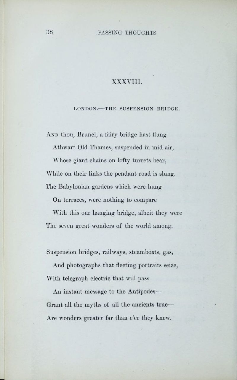 XXXVIII. LONDON.—THE SUSPENSION BRIDGE. And thou, Brunei, a fairy bridge bast flung Athwart Old Thames, suspended in mid air, Whose giant chains on lofty turrets bear, While on their links the pendant road is slung. The Babylonian gardens which were hung On terraces, were nothing to compare With this our hanging bridge, albeit they were The seven great wonders of the world among. Suspension bridges, railways, steamboats, gas. And photographs that fleeting portraits seize, With telegraph electric that will pass An instant message to the Antipodes— Grant all the myths of all the ancients true— Are wonders greater far than e’er they knew.