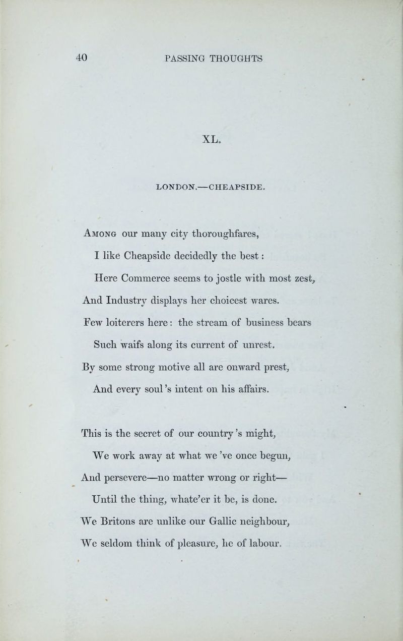 XL. LONDON.—CHEAPSIDE. Among our many city thoroughfares, I like Cheapside decidedly the best: Here Commerce seems to jostle with most zest. And Industry displays her choicest wares. Few loiterers here: the stream of business bears Such waifs along its current of unrest. By some strong motive all are onward prest, And every soul’s intent on his affairs. This is the secret of our country’s might, We work away at what we ’ve once begun. And persevere—no matter wrong or right— Until the thing, whate’er it be, is done. We Britons are unlike our Gallic neighbour, We seldom think of pleasure, he of labour.