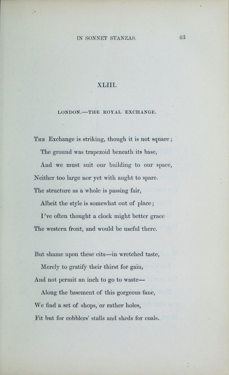 XLIII. LONDON.—THE ROYAL EXCHANGE. The Exchange is striking, though it is not square The ground was trapezoid beneath its base, And we must suit our building to our space Neither too large nor yet with aught to spare. The structure as a whole is passing fair. Albeit the style is somewhat out of place; I've often thought a clock might better grace The western front, and would be useful there. But shame upon these cits—in wretched taste, Merely to gratify their thirst for gain, And not permit an inch to go to waste— Along the basement of this gorgeous fane, We find a set of shops, or rather holes, Fit but for cobblers’ stalls and sheds for coals.