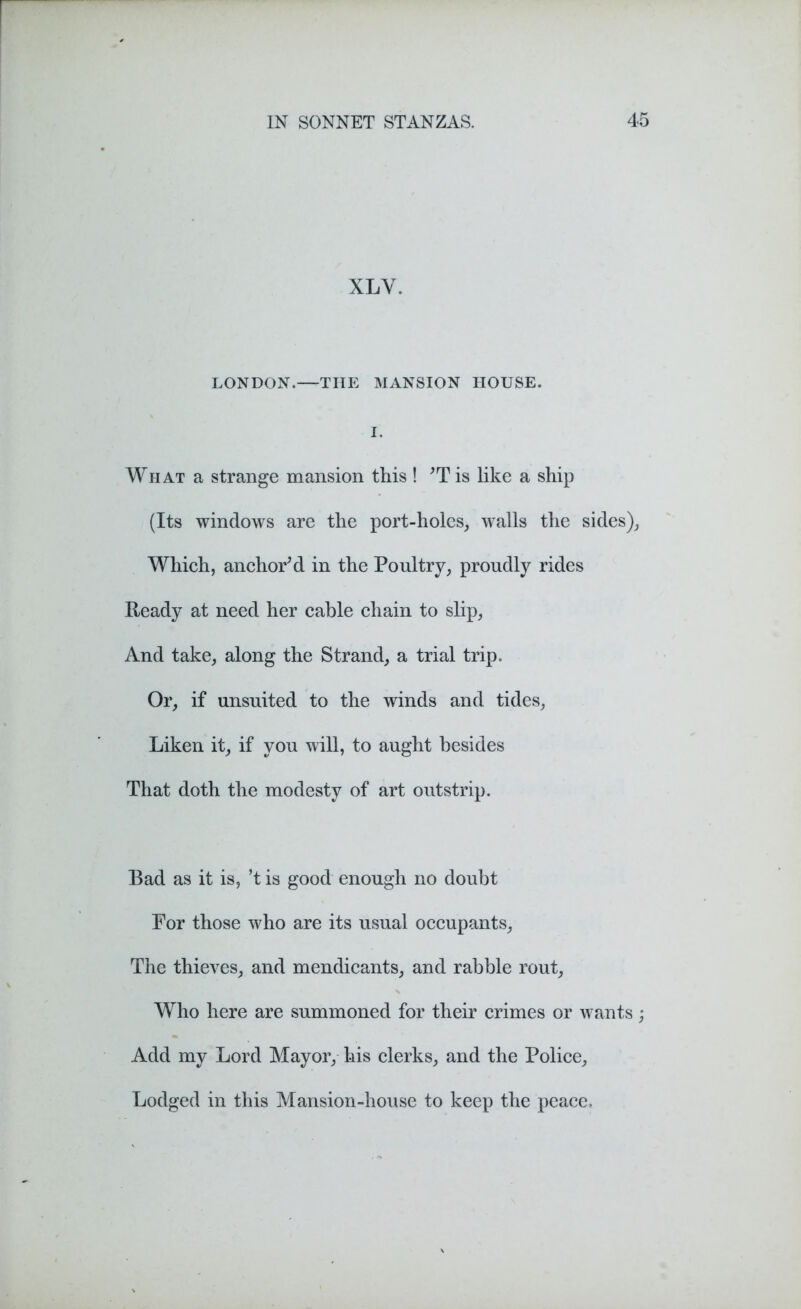 XLY. LONDON.—TIIE MANSION HOUSE. I. What a strange mansion this ! ’Tis like a ship (Its windows are the port-holes, walls the sides), Which, anchor’d in the Poultry, proudly rides Ready at need her cable chain to slip, And take, along the Strand, a trial trip. Or, if unsuited to the winds and tides, Liken it, if you will, to aught besides That doth the modesty of art outstrip. Bad as it is, ’t is good enough no doubt For those who are its usual occupants. The thieves, and mendicants, and rabble rout, Who here are summoned for their crimes or wants; Add my Lord Mayor, his clerks, and the Police, Lodged in this Mansion-house to keep the peace.