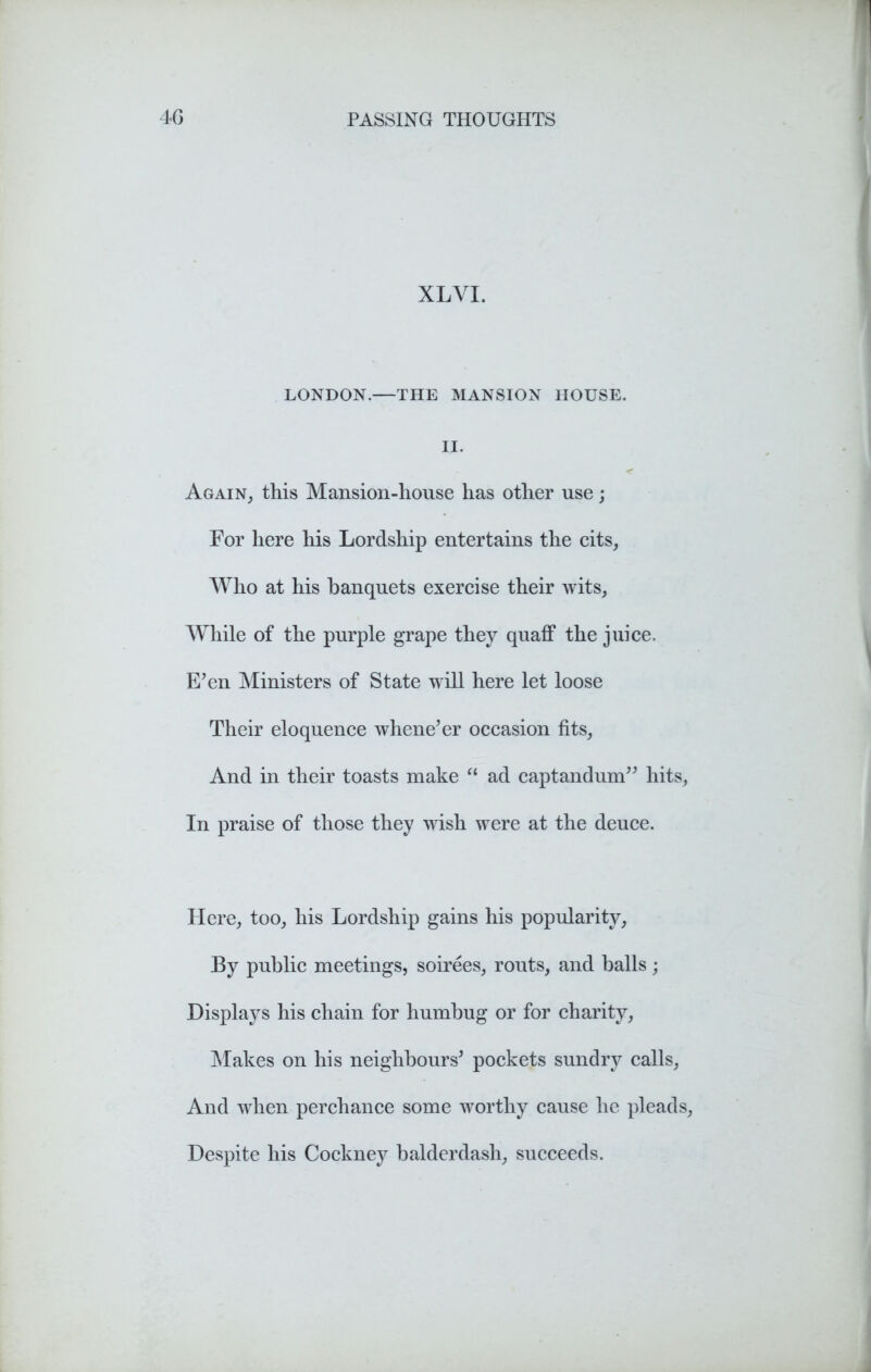 XL VI. LONDON.—THE MANSION HOUSE. II. Again, this Mansion-house has other use; For here his Lordship entertains the cits. Who at his banquets exercise their wits, While of the purple grape they quaff the juice. E’en Ministers of State will here let loose Their eloquence whene’er occasion fits, And in their toasts make  ad captandum” hits, In praise of those they wish were at the deuce. Here, too, his Lordship gains his popularity, By public meetings, soirees, routs, and balls; Displays his chain for humbug or for charity, Makes on his neighbours’ pockets sundry calls, And when perchance some worthy cause he pleads, Despite his Cockney balderdash, succeeds.