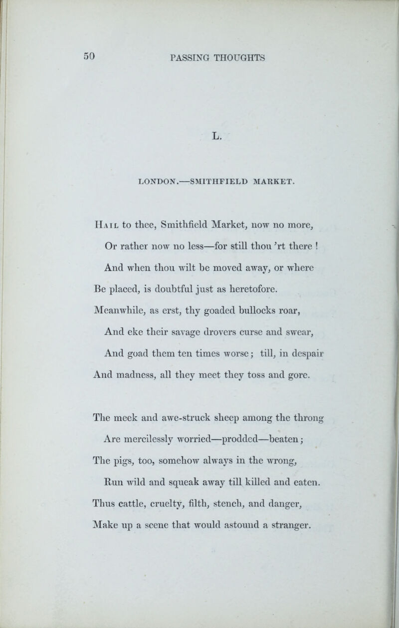 L. LONDON.—SMITHFIELD MARKET. Hail to thee, Smithfield Market, now no more. Or rather now no less—for still thou 'rt there ! And when thou wilt be moved away, or where Be placed, is doubtful just as heretofore. Meanwhile, as erst, thy goaded bullocks roar, And eke their savage drovers curse and swear, And goad them ten times worse; till, in despair And madness, all they meet they toss and gore. The meek and awe-struck sheep among the throng Are mercilessly worried—prodded—beaten; The pigs, too, somehow always in the wrong, Bun wild and squeak away till killed and eaten. Thus cattle, cruelty, filth, stench, and danger, Make up a scene that would astound a stranger.