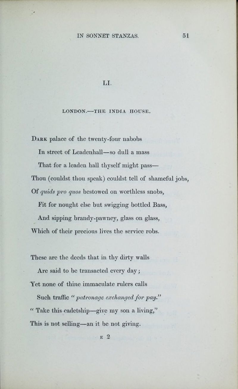 LI. LONDON.—THE INDIA HOUSE. Dark palace of the twenty-four nabobs In street of Leadenhall—so dull a mass That for a leaden hall thyself might pass— Thou (couldst thou speak) couldst tell of shameful jobs, Of quids pro quos bestowed on worthless snobs, Fit for nought else but swigging bottled Bass, And sipping brandy-pawney, glass on glass, Which of their precious lives the service robs. These are the deeds that in thy dirty walls Are said to be transacted every day; 'Yet none of thine immaculate rulers calls Such traffic ce patronage exchanged for pay” “ Take this cadetship—give my son a living,” This is not selling—an it be not giving.