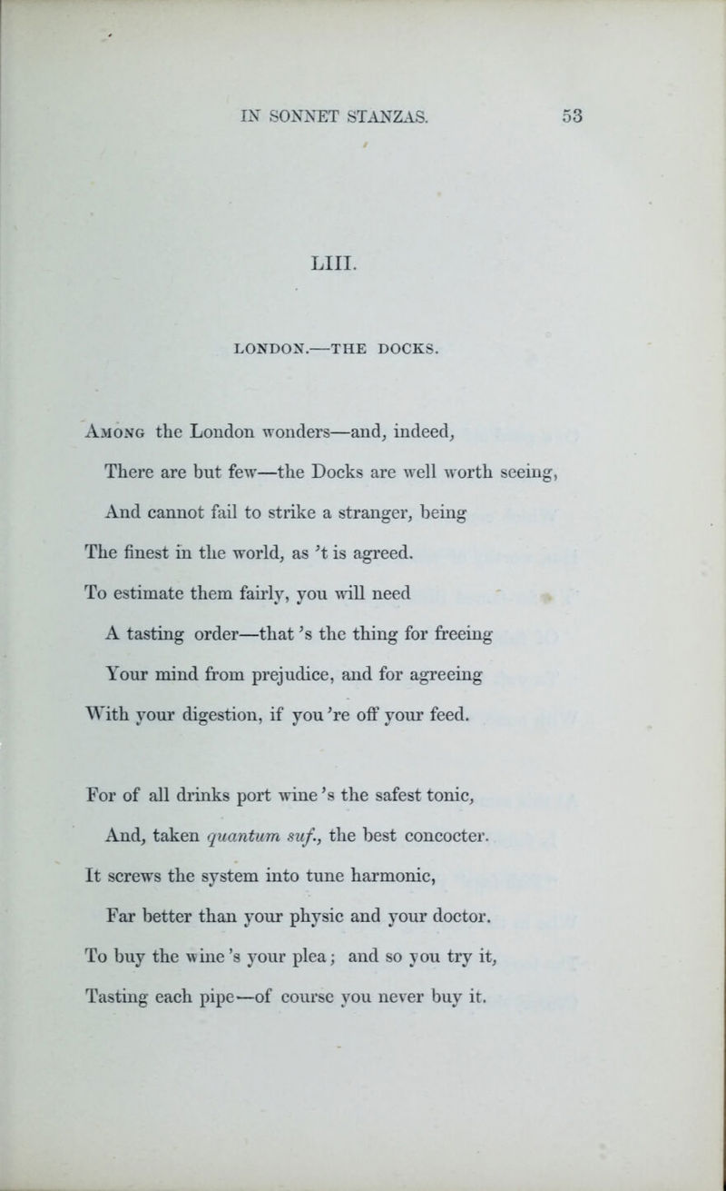 LIII. LONDON.—THE DOCKS. Among the London wonders—and, indeed, There are but few—the Docks are well worth seeing, And cannot fail to strike a stranger, being The finest in the world, as’t is agreed. To estimate them fairly, you will need A tasting order—that’s the thing for freeing Your mind from prejudice, and for agreeing With your digestion, if you Ye off your feed. For of all drinks port wine *s the safest tonic, And, taken quantum suf., the best concocter. It screws the system into tune harmonic, Far better than your physic and your doctor. To buy the wine’s your plea; and so you try it, Tasting each pipe'—of course you never buy it.