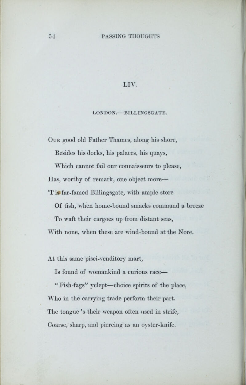 LIV. LONDON.—BILLINGSGATE. Our good old Father Thames, along his shore, Besides his docks, his palaces, his quays, Which cannot fail our connaisseurs to please. Has, worthy of remark, one object more— *T is far-famed Billingsgate, with ample store Of fish, when home-hound smacks command a breeze To waft their cargoes up from distant seas. With none, when these are wind-bound at the Nore. At this same pisci-venditory mart. Is found of womankind a curious race— “ Fish-fags” yclept—choice spirits of the place. Who in the carrying trade perform their part. The tongue *s their weapon often used in strife, Coarse, sharp, and piercing as an oyster-knife.