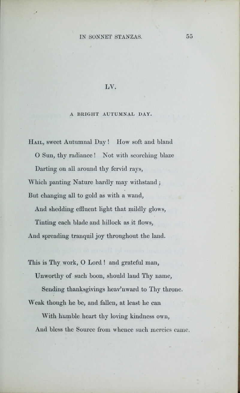 LV. A BRIGHT AUTUMNAL DAY. Hail, sweet Autumnal Day ! How soft and bland O Sun, tby radiance ! Not with scorching blaze Darting on all around thy fervid rays, Which panting Nature hardly may withstand; But changing all to gold as with a wand, And shedding effluent light that mildly glows, Tinting each blade and hillock as it flows, And spreading tranquil joy throughout the land. This is Thy work, O Lord ! and grateful man, Unworthy of such boon, should laud Thy name. Sending thanksgivings heavenward to Thy throne. Weak though he be, and fallen, at least he can With humble heart thy loving kindness own, And bless the Source from whence such mercies came.