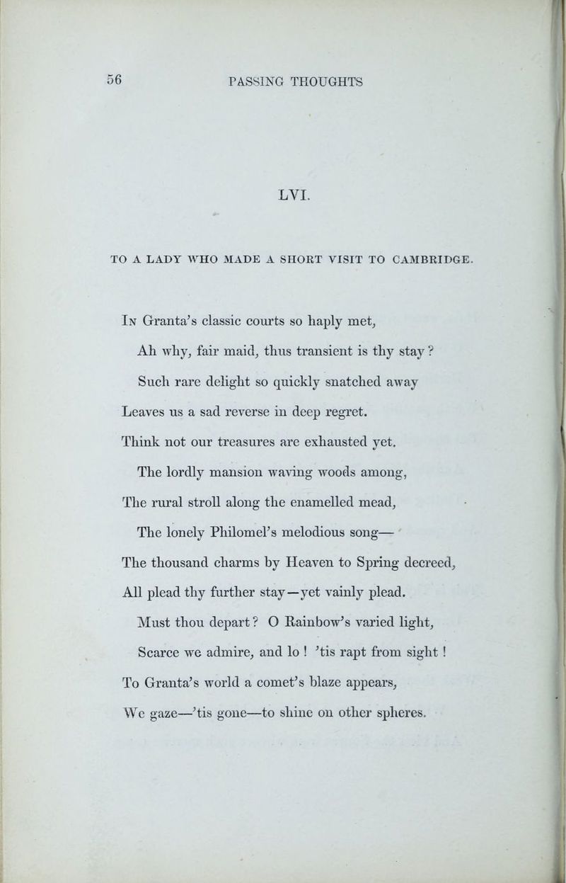 LYI. TO A LADY WHO MADE A SHORT VISIT TO CAMBRIDGE. In Granta's classic courts so haply met, Ah why, fair maid, thus transient is thy stay ? Such rare delight so quickly snatched away Leaves us a sad reverse in deep regret. Think not our treasures are exhausted yet. The lordly mansion waving woods among, The rural stroll along the enamelled mead, The lonely Philomel's melodious song— The thousand charms by Heaven to Spring decreed. All plead thy further stay—yet vainly plead. Must thou depart ? O Rainbow's varied light, Scarce we admire, and lo ! 'tis rapt from sight ! To Granta's world a comet's blaze appears, We gaze—'tis gone—to shine on other spheres.