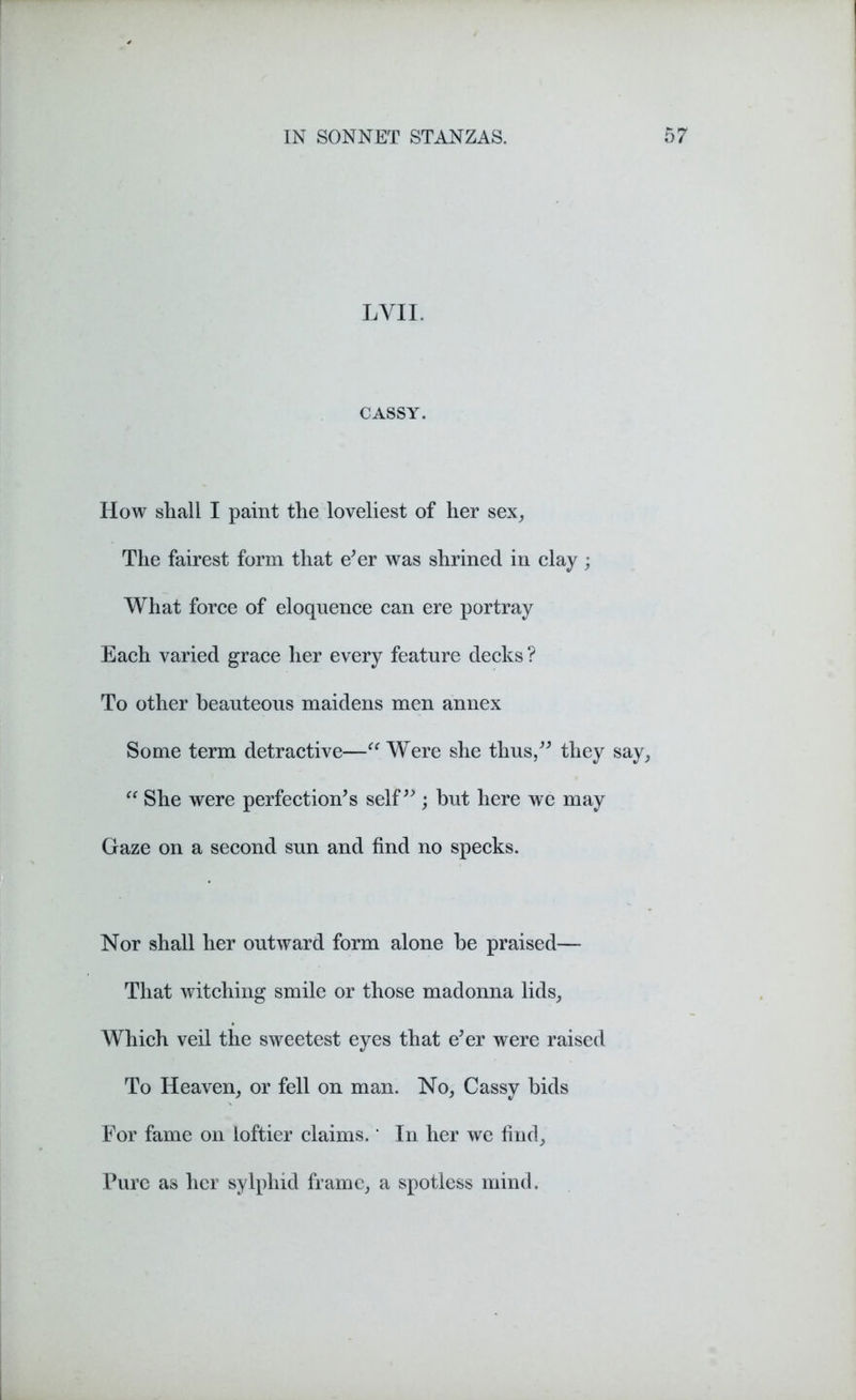 LYII. CASSY. How shall I paint the loveliest of her sex. The fairest form that e’er was shrined in clay; What force of eloquence can ere portray Each varied grace her every feature decks ? To other beauteous maidens men annex Some term detractive—“ Were she thus,” they say, “ She were perfection’s self”; hut here we may Gaze on a second sun and find no specks. Nor shall her outward form alone he praised— That witching smile or those madonna lids, Which veil the sweetest eyes that e’er were raised To Heaven, or fell on man. No, Cassy bids For fame on loftier claims.' In her we find. Pure as her sylphid frame, a spotless mind.
