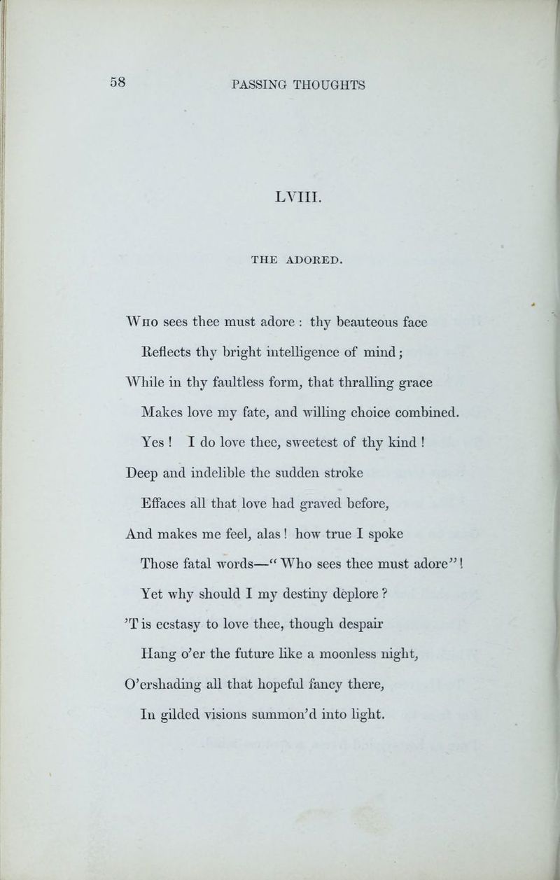 LVIII. THE ADORED. Who sees thee must adore : thy beauteous face Reflects thy bright intelligence of mind; While in thy faultless form, that thralling grace Makes love my fate, and willing choice combined. Yes ! I do love thee, sweetest of thy kind ! Deep and indelible the sudden stroke Effaces all that love had graved before, And makes me feel, alas ! how true I spoke Those fatal words—“Who sees thee must adore”1 Yet why should I my destiny deplore ? ’T is ecstasy to love thee, though despair Hang o’er the future like a moonless night, O’er shading all that hopeful fancy there, In gilded visions summon’d into light.