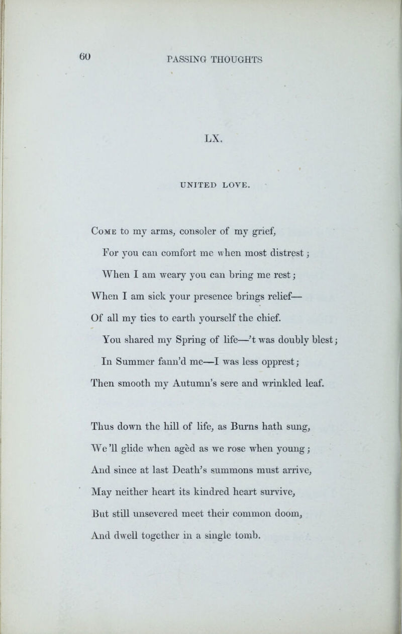 LX. UNITED LOVE. Come to my arms, consoler of my grief, For you can comfort me when most distrest; When I am weary you can bring me rest; When I am sick your presence brings relief— Of all my ties to earth yourself the chief. You shared my Spring of life—’t was doubly blest In Summer fann’d me—I was less opprest; Then smooth my Autumn’s sere and wrinkled leaf. Thus down the hill of life, as Burns hath sung, We’ll glide when aged as we rose when young; And since at last Death's summons must arrive, May neither heart its kindred heart survive, But still unsevered meet their common doom, And dwell together in a single tomb.