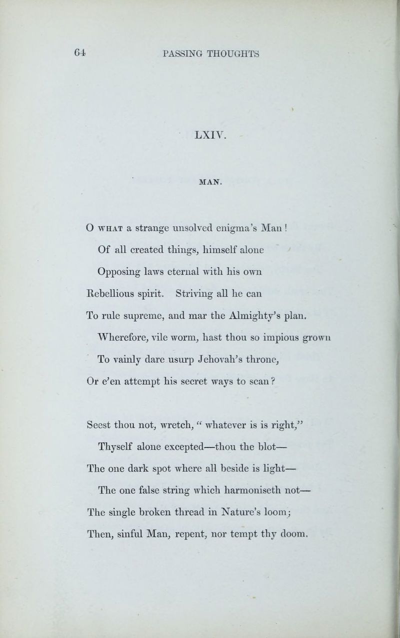 LXIV. MAN. O what a strange unsolved enigma’s Man! Of all created things, himself alone Opposing laws eternal with his own Rebellious spirit. Striving all he can To rule supreme, and mar the Almighty’s plan. Wherefore, vile worm, hast thou so impious grown To vainly dare usurp Jehovah’s throne. Or e’en attempt his secret ways to scan ? Seest thou not, wretch, “ whatever is is right,” Thyself alone excepted—thou the blot— The one dark spot where all beside is light— The one false string which harmoniseth not— The single broken thread in Nature’s loom; Then, sinful Man, repent, nor tempt thy doom.