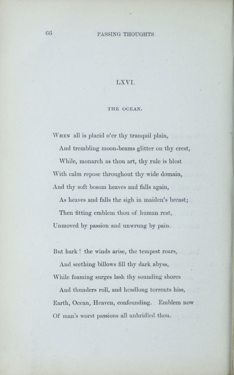 G6 LX VI. THE OCEAN. When all is placid o’er thy tranquil plain. And trembling moon-beams glitter on thy crest, While, monarch as thou art, thy rule is blest With calm repose throughout thy wide domain. And thy soft bosom heaves and falls again, As heaves and falls the sigh in maiden’s breast; Then fitting emblem thou of human rest, Unmoved by passion and unwrung by pain. But hark ! the winds arise, the tempest roars, And seething billows fill thy dark abyss, While foaming surges lash thy sounding shores And thunders roll, and headlong torrents hiss. Earth, Ocean, Heaven, confounding. Emblem now Of man’s worst passions all unbridled thou.
