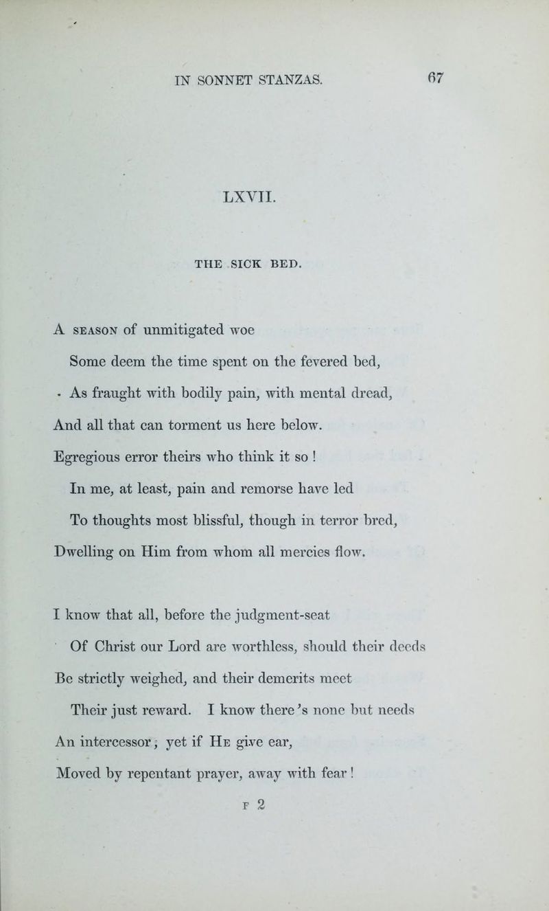 LXYTI. THE SICK BED. A season of unmitigated woe Some deem the time spent on the fevered bed, • As fraught with bodily pain, with mental dread, And all that can torment us here below. Egregious error theirs who think it so ! In me, at least, pain and remorse have led To thoughts most blissful, though in terror bred, Dwelling on Him from whom all mercies flow. I know that all, before the judgment-seat Of Christ our Lord are worthless, should their deeds Be strictly weighed, and their demerits meet Their just reward. I know there *s none but needs An intercessor, yet if He give ear, Moved by repentant prayer, away with fear! f 2