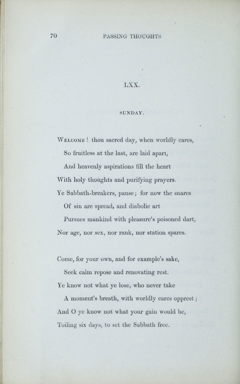 LXX. SUNDAY. Welcome ! thou sacred day, when worldly cares, So fruitless at the last, are laid apart, And heavenly aspirations fill the heart With holy thoughts and purifying prayers. Ye Sabbath-breakers, pause; for now the snares Of sin are spread, and diabolic art Pursues mankind with pleasure's poisoned dart, Nor age, nor sex, nor rank, nor station spares. Come, for your own, and for example’s sake, Seek calm repose and renovating rest. Ye know not what ye lose, who never take A moment’s breath, with wrorldly cares opprest; And O ye know not what your gain would be, Toiling six days, to set the Sabbath free.