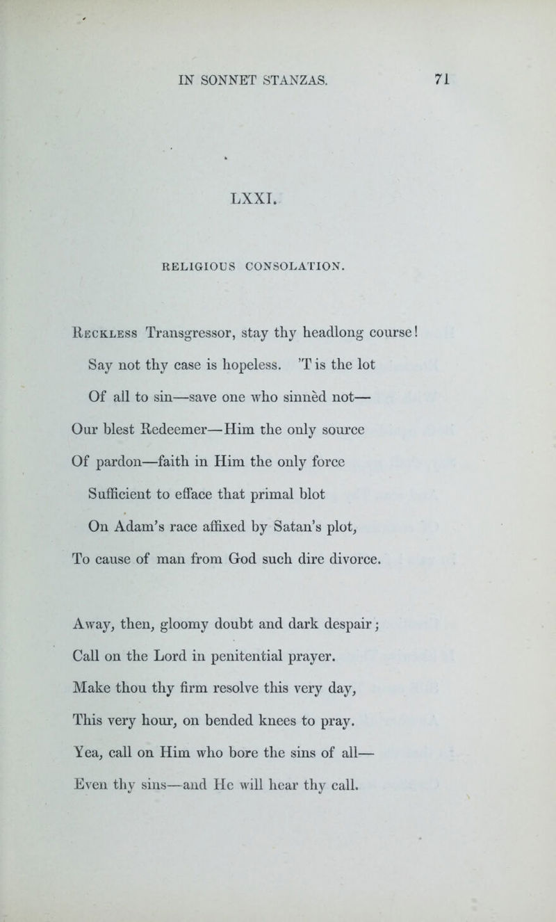 LXXI. RELIGIOUS CONSOLATION. Reckless Transgressor, stay thy headlong course! Say not thy case is hopeless. ’T is the lot Of all to sin—save one who sinned not— Our blest Redeemer—Him the only source Of pardon—faith in Him the only force Sufficient to efface that primal blot On Adam’s race affixed by Satan’s plot, To cause of man from God such dire divorce. Away, then, gloomy doubt and dark despair; Call on the Lord in penitential prayer. Make thou thy firm resolve this very day, This very hour, on bended knees to pray. Yea, call on Him who bore the sins of all— Even thy sins—and He will hear thy call.
