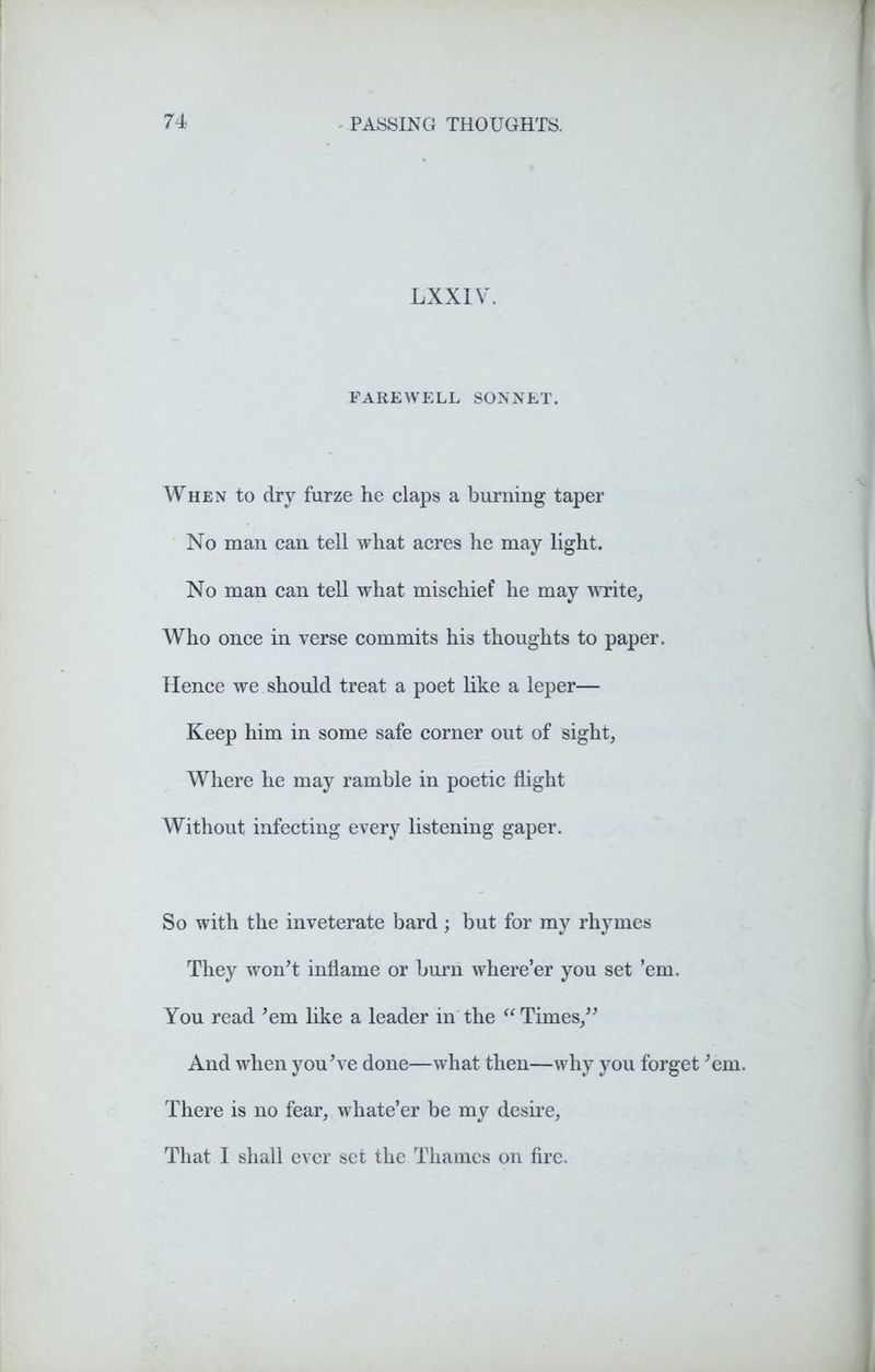LXXIV. FAREWELL SONNET. When to dry furze he claps a burning taper No man can tell what acres he may light. No man can tell what mischief he may write, Who once in verse commits his thoughts to paper. Hence we should treat a poet like a leper— Keep him in some safe corner out of sight, Where he may ramble in poetic flight Without infecting every listening gaper. So with the inveterate bard ; but for my rhymes They won't inflame or burn where’er you set ’em. You read 'em like a leader in the ({Times, And when you've done—what then—why you forget 'em. There is no fear, whate’er be my desire. That I shall ever set the Thames on fire.
