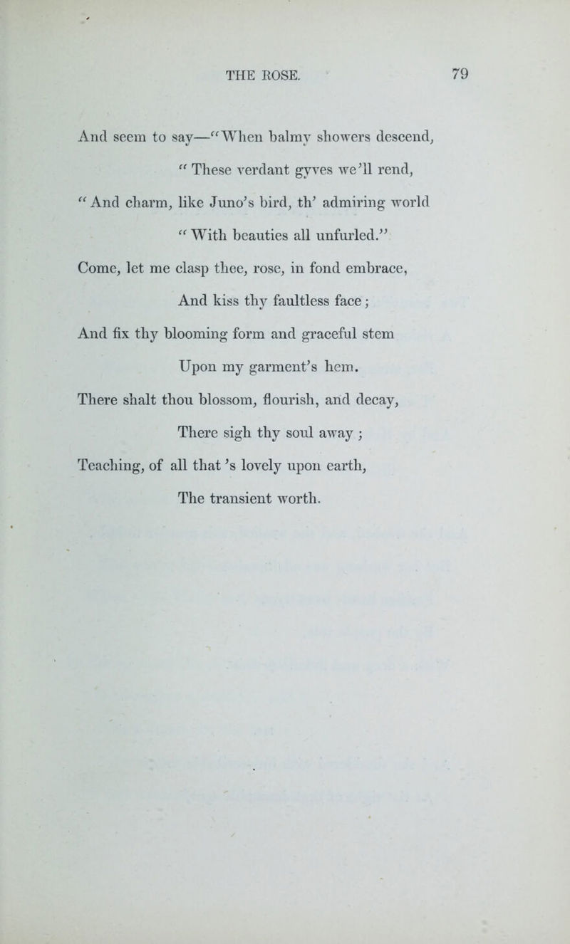 And seem to say—“When balmy showers descend, “ These verdant gyves we'll rend, “And charm, like Juno's bird, th' admiring world “ With beauties all unfurled. Come, let me clasp thee, rose, in fond embrace, And kiss thy faultless face; And fix thy blooming form and graceful stem Upon my garment's hem. There shalt thou blossom, flourish, and decay, There sigh thy soul away ; Teaching, of all that's lovely upon earth, The transient worth.