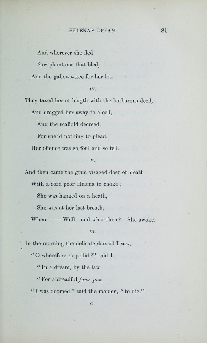 And wherever she fled Saw phantoms that bled. And the gallows-tree for her lot. IV. They taxed her at length with the barbarous deed, And dragged her away to a cell, And the scaffold decreed, For she *d nothing to plead, Her offence was so foul and so fell. v. And then came the grim-visaged doer of death W ith a cord poor Helena to choke; She was hanged on a heath. She was at her last breath, When Well! and what then? She awoke. VI. In the morning the delicate damsel I saw, “O wherefore so pallid?” said I. u In a dream, by the law “ For a dreadful faux-pas, “ I was doomed,” said the maiden, “ to die.” G