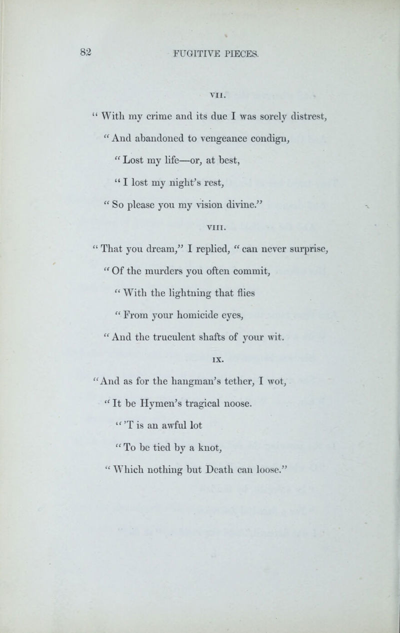 vn. “ With my crime and its due I was sorely distress “ And abandoned to vengeance condign,, “ Lost my life—or, at best, “ I lost my night’s rest, “ So please you my vision divine.” VIII. “ That you dream,” I replied, “ can never surprise, “ Of the murders you often commit, “ With the lightning that flies “ From your homicide eyes, “ And the truculent shafts of your wit. IX. “And as for the hangman’s tether, I wot, “ It be Hymen’s tragical noose. “ ’T is an awful lot “ To be tied by a knot, “ Which nothing but Death can loose.”