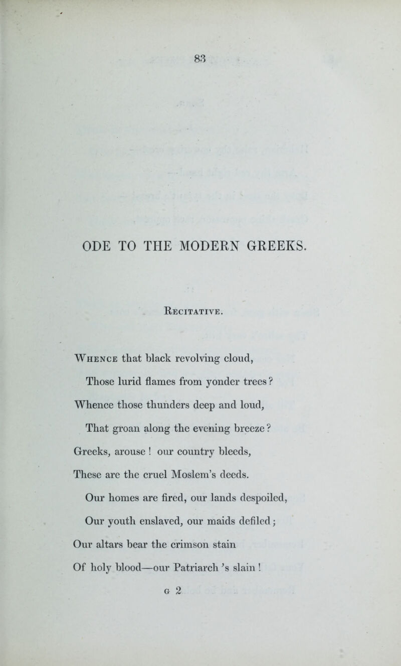 ODE TO THE MODERN GREEKS. Recitative. Whence that black revolving cloud, Those lurid flames from yonder trees ? Whence those thunders deep and loud, That groan along the evening breeze ? Greeks, arouse ! our country bleeds. These are the cruel Moslem’s deeds. Our homes are fired, our lands despoiled, Our youth enslaved, our maids defiled; Our altars bear the crimson stain Of holy blood—our Patriarch *s slain ! Gr 2