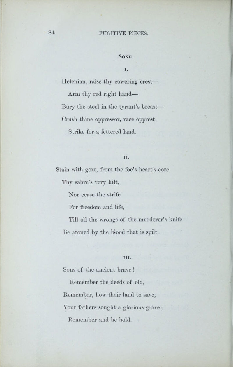 Song. i. Helenian, raise thy cowering crest— Arm thy red right hand— Bury the steel in the tyrant's breast— Crush thine oppressor, race opprest, Strike for a fettered land. ii. Stain with gore, from the foe's heart’s core Thy sabre's very hilt, Nor cease the strife For freedom and life. Till all the wrongs of the murderer’s knife Be atoned by the blood that is spilt. hi. Sons of the ancient brave ! Remember the deeds of old, Remember, how their land to save, Your fathers sought a glorious grave; Remember and be bold.
