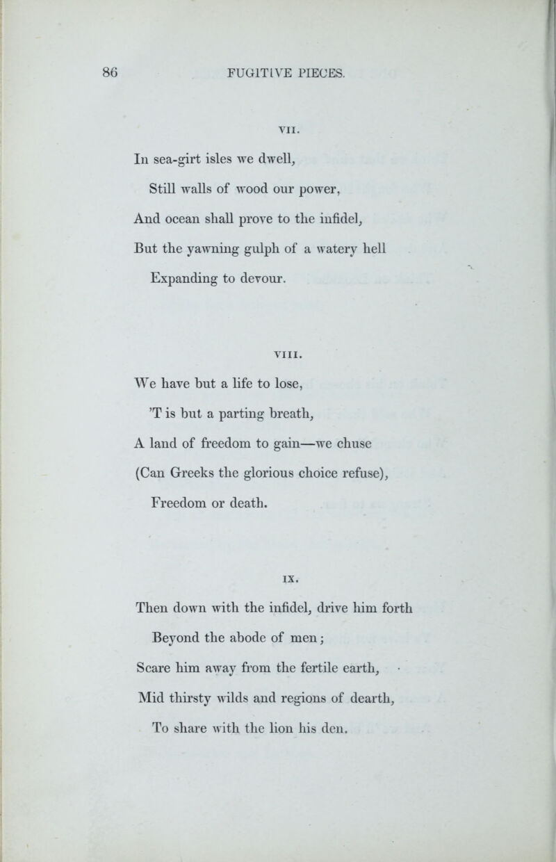 VII. In sea-girt isles we dwell, Still walls of wood our power, And ocean shall prove to the infidel, But the yawning gulph of a watery hell Expanding to devour. VIII. We have but a life to lose, ’T is but a parting breath, A land of freedom to gain—we chuse (Can Greeks the glorious choice refuse), Freedom or death. IX. Then down with the infidel, drive him forth Beyond the abode of men; Scare him away from the fertile earth. Mid thirsty wilds and regions of dearth. To share with the lion his den.