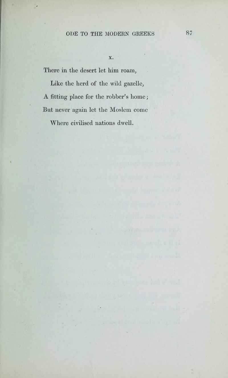 x. There in the desert let him roam, Like the herd of the wild gazelle, A fitting place for the robber’s home; But never again let the Moslem come Where civilised nations dwell.
