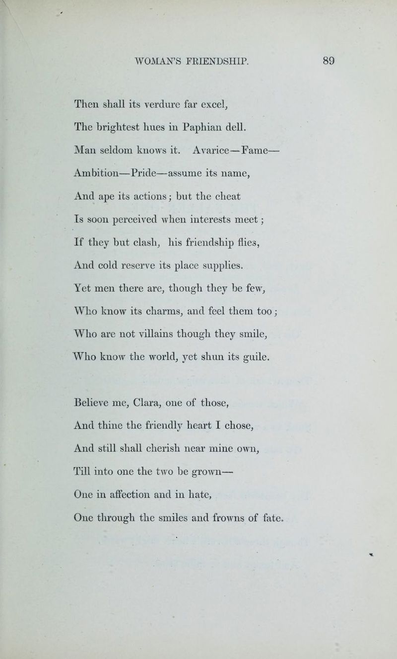 Then shall its verdure far excel, The brightest hues in Paphian dell. Man seldom knows it. Avarice—Fame— Ambition—Pride—assume its name, And ape its actions; but the cheat Is soon perceived when interests meet; If they but clash, his friendship flies, And cold reserve its place supplies. Yet men there are, though they be few, Who know its charms, and feel them too; Who are not villains though they smile, Who know the world, yet shun its guile. Believe me, Clara, one of those, And thine the friendly heart I chose, And still shall cherish near mine own, Till into one the two be grown— One in affection and in hate, One through the smiles and frowns of fate.