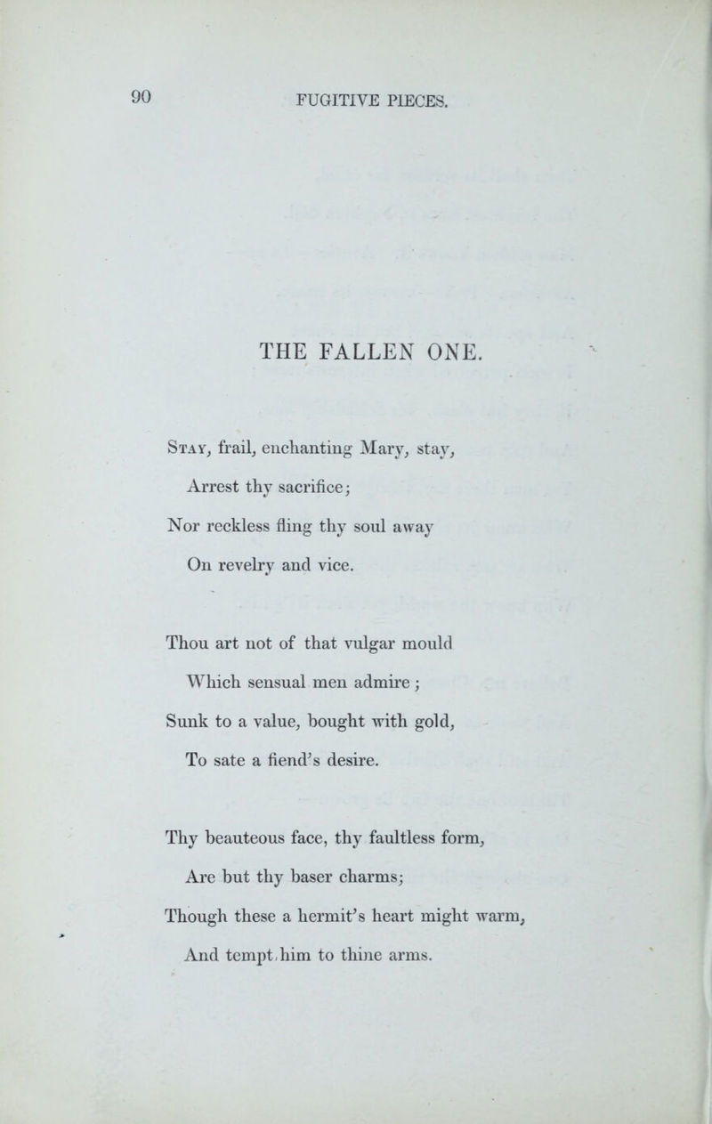 THE FALLEN ONE. Stay, frail, enchanting Mary, stay, Arrest thy sacrifice; Nor reckless fling thy soul away On revelry and vice. Thou art not of that vulgar mould Which sensual men admire ; Sunk to a value, bought with gold, To sate a fiend’s desire. Thy beauteous face, thy faultless form, Are but thy baser charms; Though these a hermit’s heart might warm, And tempt-him to thine arms.
