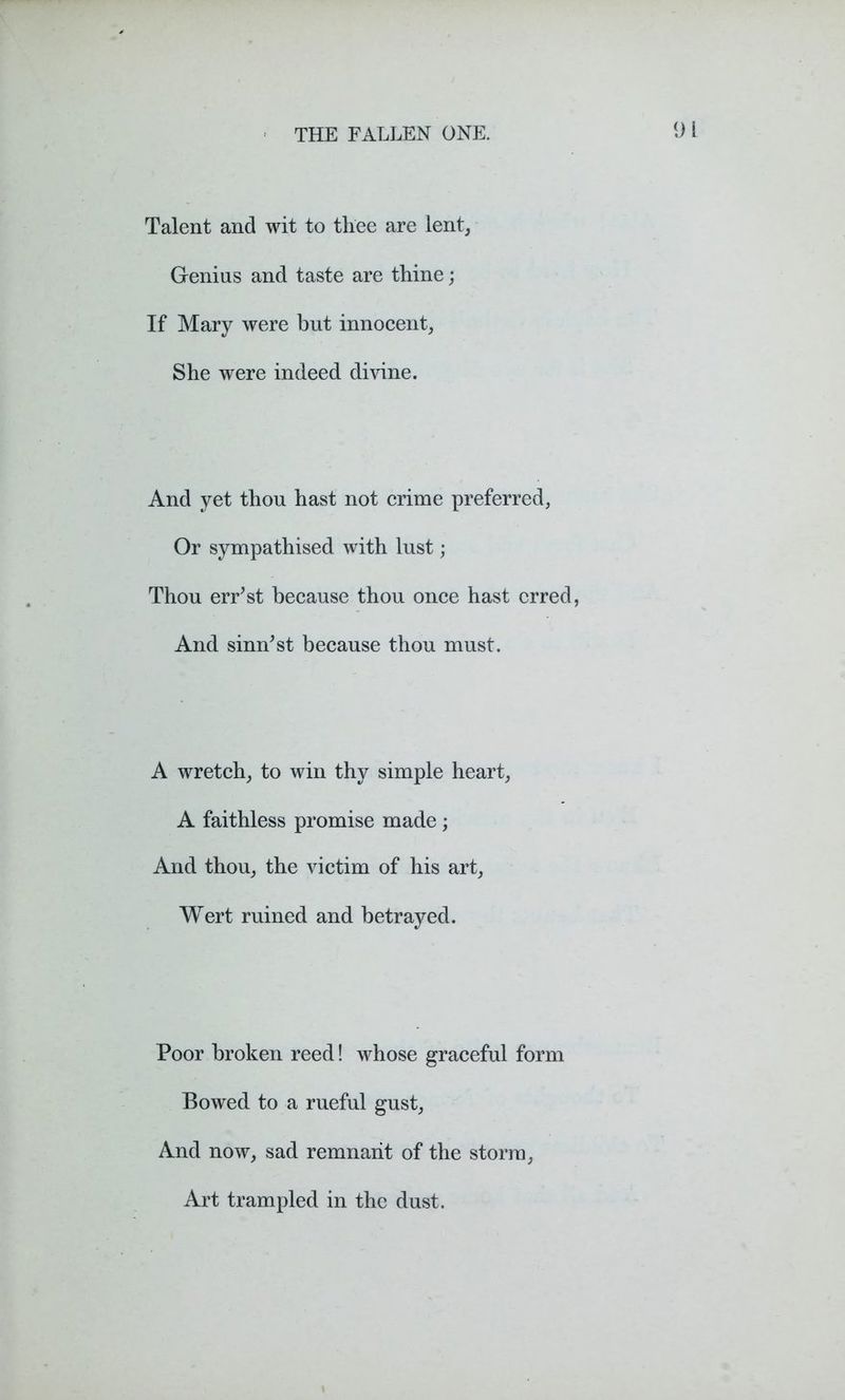 Talent and wit to thee are lent, Genius and taste are thine; If Mary were but innocent, She were indeed divine. And yet thou hast not crime preferred, Or sympathised with lust; Thou err’st because thou once hast erred, And sinn'st because thou must. A wretch, to win thy simple heart, A faithless promise made ; And thou, the victim of his art, Wert ruined and betrayed. Poor broken reed! whose graceful form Bowed to a rueful gust, And now, sad remnant of the storm, Art trampled in the dust.