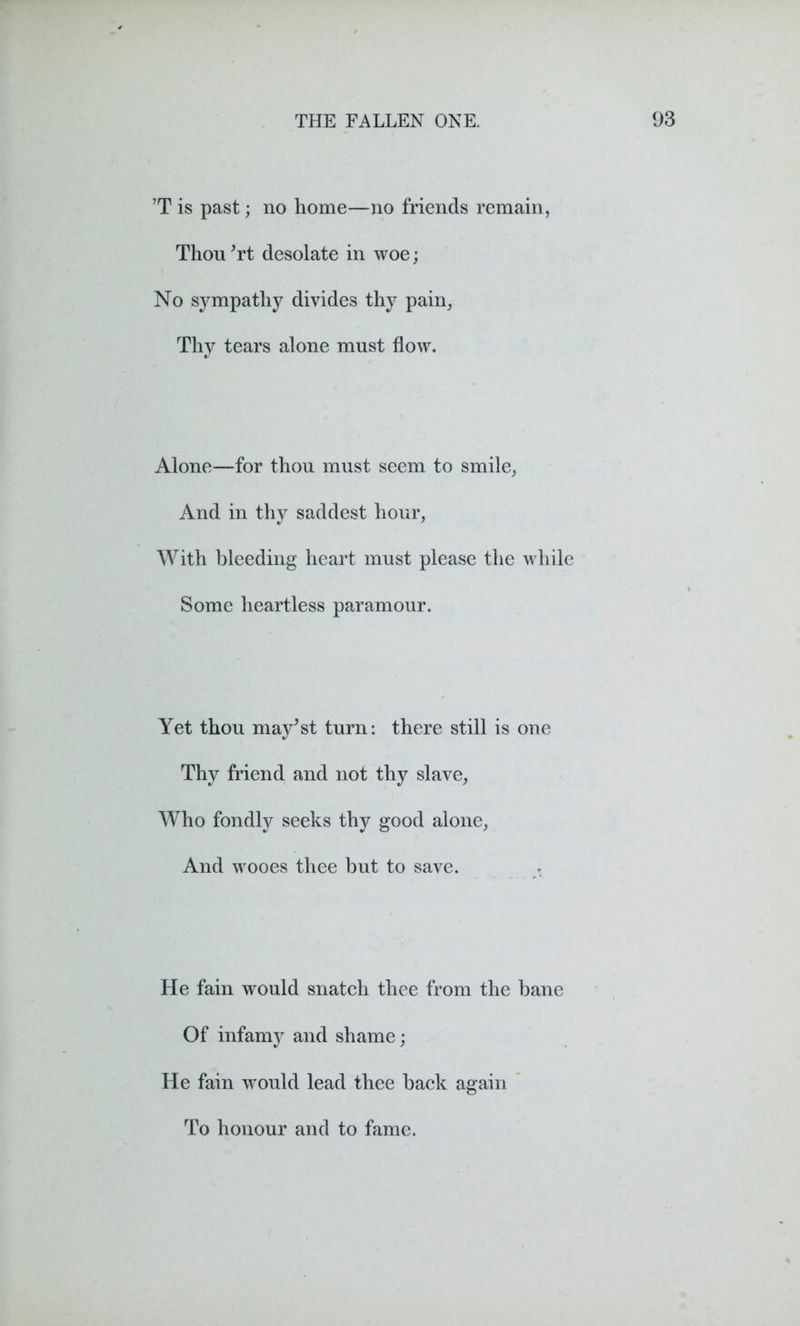 ’T is past; no home—no friends remain, Thou'rt desolate in woe; No sympathy divides thy pain, Thy tears alone must flow. Alone—for thou must seem to smile, And in thy saddest hour, With bleeding heart must please the while Some heartless paramour. Yet thou may^st turn: there still is one Thy friend and not thy slave, Who fondly seeks thy good alone, And wooes thee but to save. . He fain would snatch thee from the bane Of infamy and shame; He fain would lead thee back again To honour and to fame.