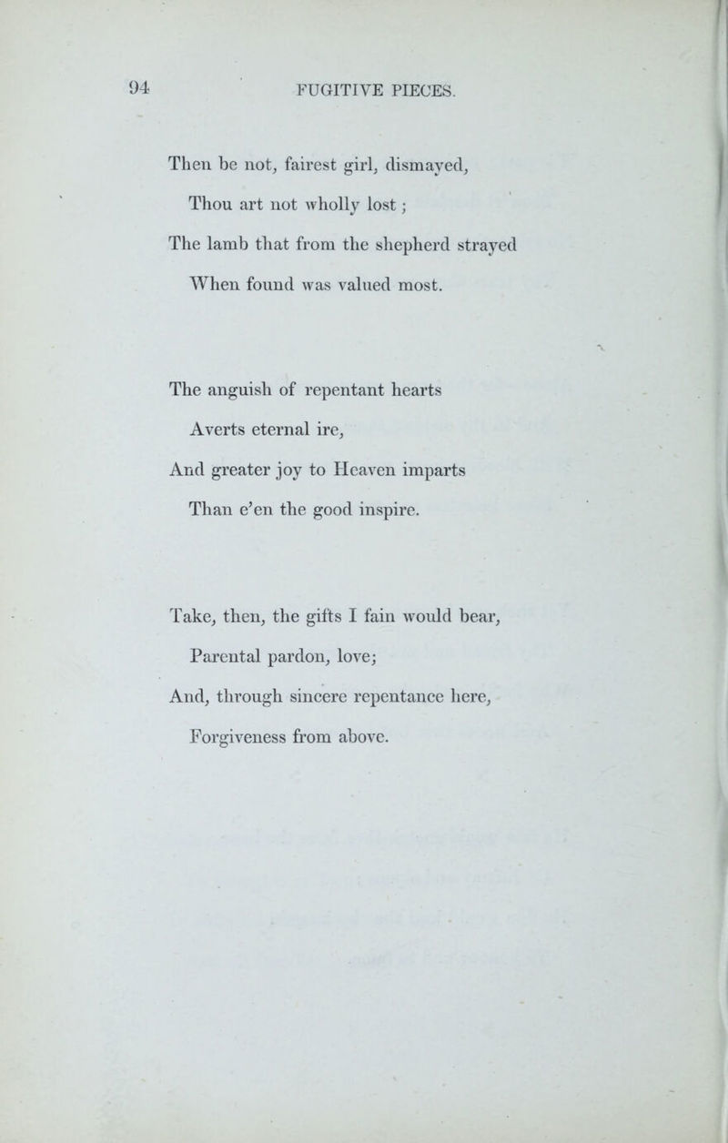 Then be not, fairest girl, dismayed, Thou art not wholly lost; The lamb that from the shepherd strayed When found was valued most. The anguish of repentant hearts Averts eternal ire, And greater joy to Heaven imparts Than e’en the good inspire. Take, then, the gifts I fain would bear, Parental pardon, love; And, through sincere repentance here, Forgiveness from above.