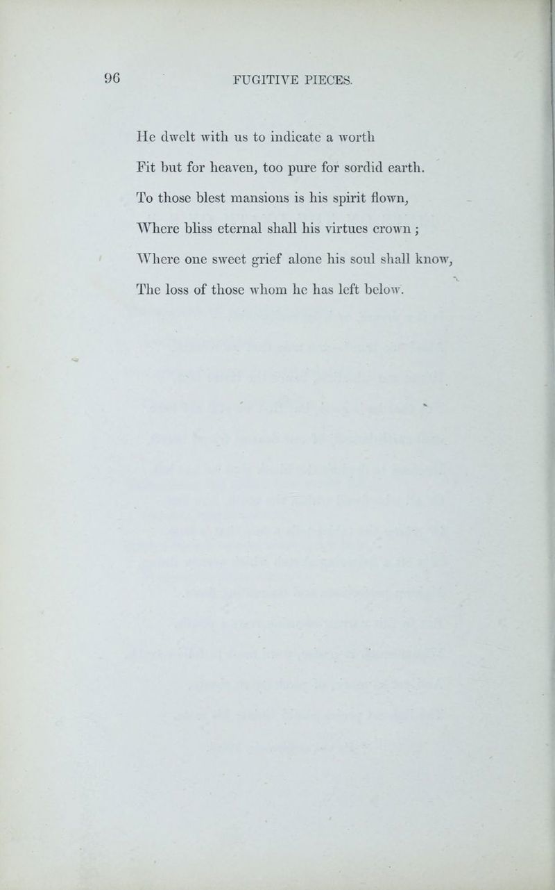 He dwelt with us to indicate a worth Fit but for heaven, too pure for sordid earth. To those blest mansions is his spirit flown, Where bliss eternal shall his virtues crown; Where one sweet grief alone his soul shall know, The loss of those whom he has left below.