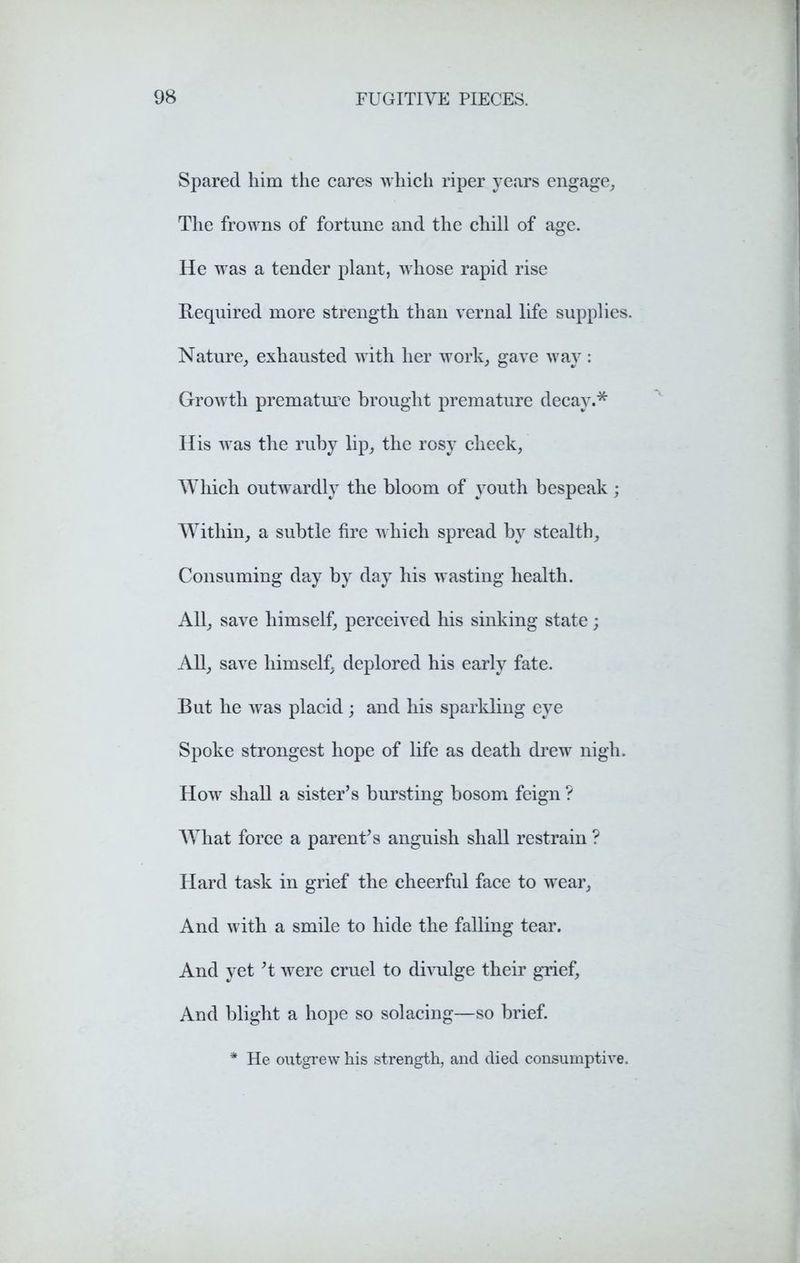 Spared him the cares which riper years engage, The frowns of fortune and the chill of age. He was a tender plant, whose rapid rise Required more strength than vernal life supplies. Nature, exhausted with her work, gave way : Growth premature brought premature decay.* His was the ruby lip, the rosy cheek, Which outwardly the bloom of youth bespeak; Within, a subtle fire which spread by stealth. Consuming day by day his wasting health. All, save himself, perceived his sinking state; All, save himself, deplored his early fate. But he was placid ; and his sparkling eye Spoke strongest hope of life as death drew nigh. How shall a sister’s bursting bosom feign ? What force a parent’s anguish shall restrain ? Plard task in grief the cheerful face to wear. And with a smile to hide the falling tear. And yet ’t were cruel to divulge their grief, And blight a hope so solacing—so brief. * He outgrew his strength, and died consumptive.