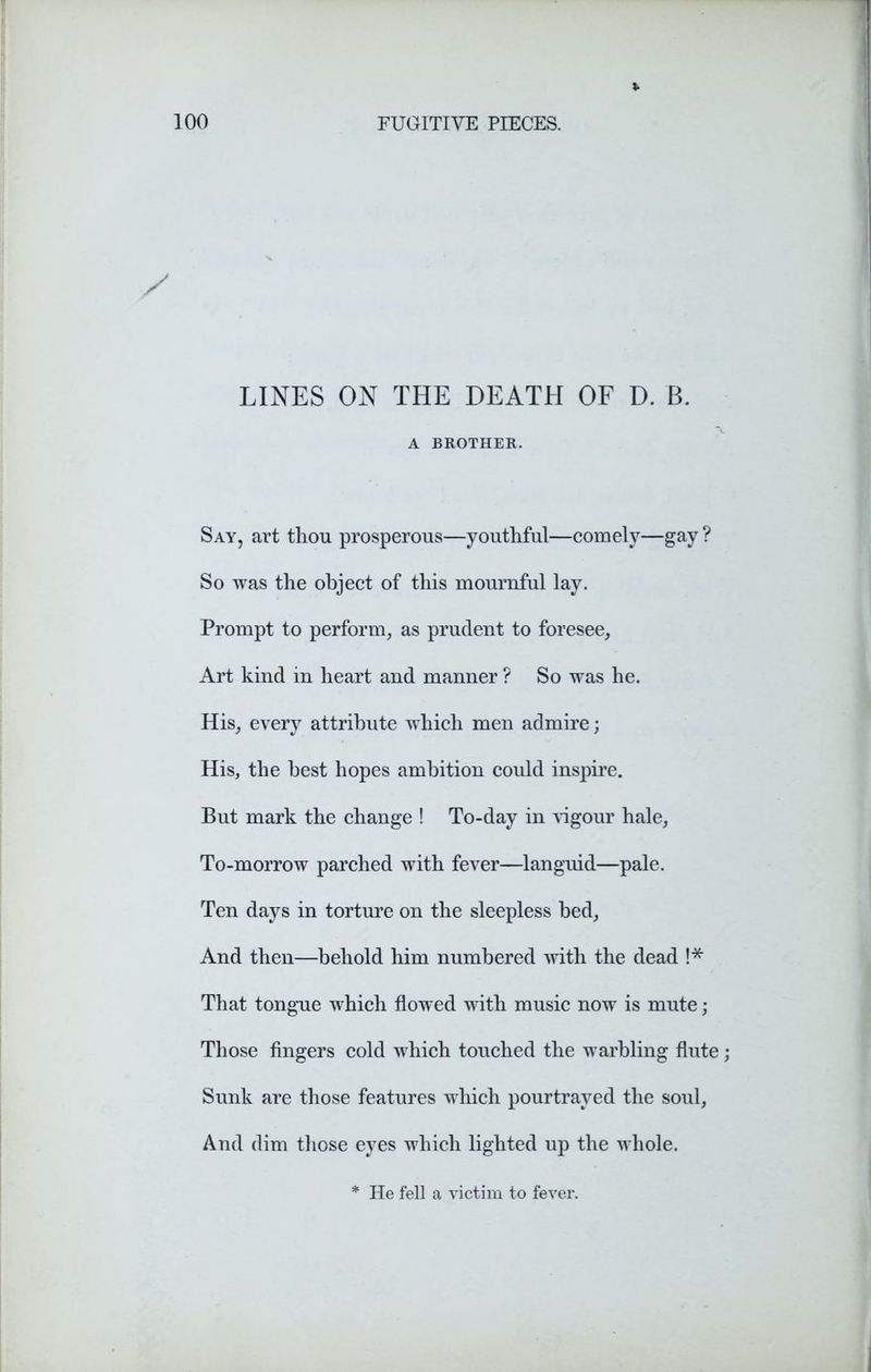 LINES ON THE DEATH OF D. B. A BROTHER. Say, art thou prosperous—youthful—comely—gay ? So was the object of this mournful lay. Prompt to perform, as prudent to foresee. Art kind in heart and manner ? So was he. His, every attribute which men admire; His, the best hopes ambition could inspire. But mark the change ! To-day in vigour hale, To-morrow parched with fever—languid—pale. Ten days in torture on the sleepless bed, And then—behold him numbered with the dead !* That tongue which flowed with music now is mute; Those fingers cold which touched the warbling flute; Sunk are those features which pourtraved the soul, And dim those eyes which lighted up the whole. He fell a victim to fever.