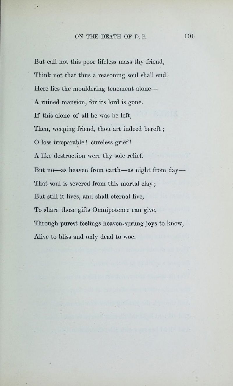 But call not this poor lifeless mass thy friend. Think not that thus a reasoning soul shall end. Here lies the mouldering tenement alone— A ruined mansion, for its lord is gone. If this alone of all he was be left, Then, weeping friend, thou art indeed bereft; O loss irreparable ! cureless grief! A like destruction were thy sole relief. But no—as heaven from earth—as night from day— That soul is severed from this mortal clay; But still it lives, and shall eternal live, To share those gifts Omnipotence can give, Through purest feelings heaven-sprung joys to know, Alive to bliss and only dead to woe.