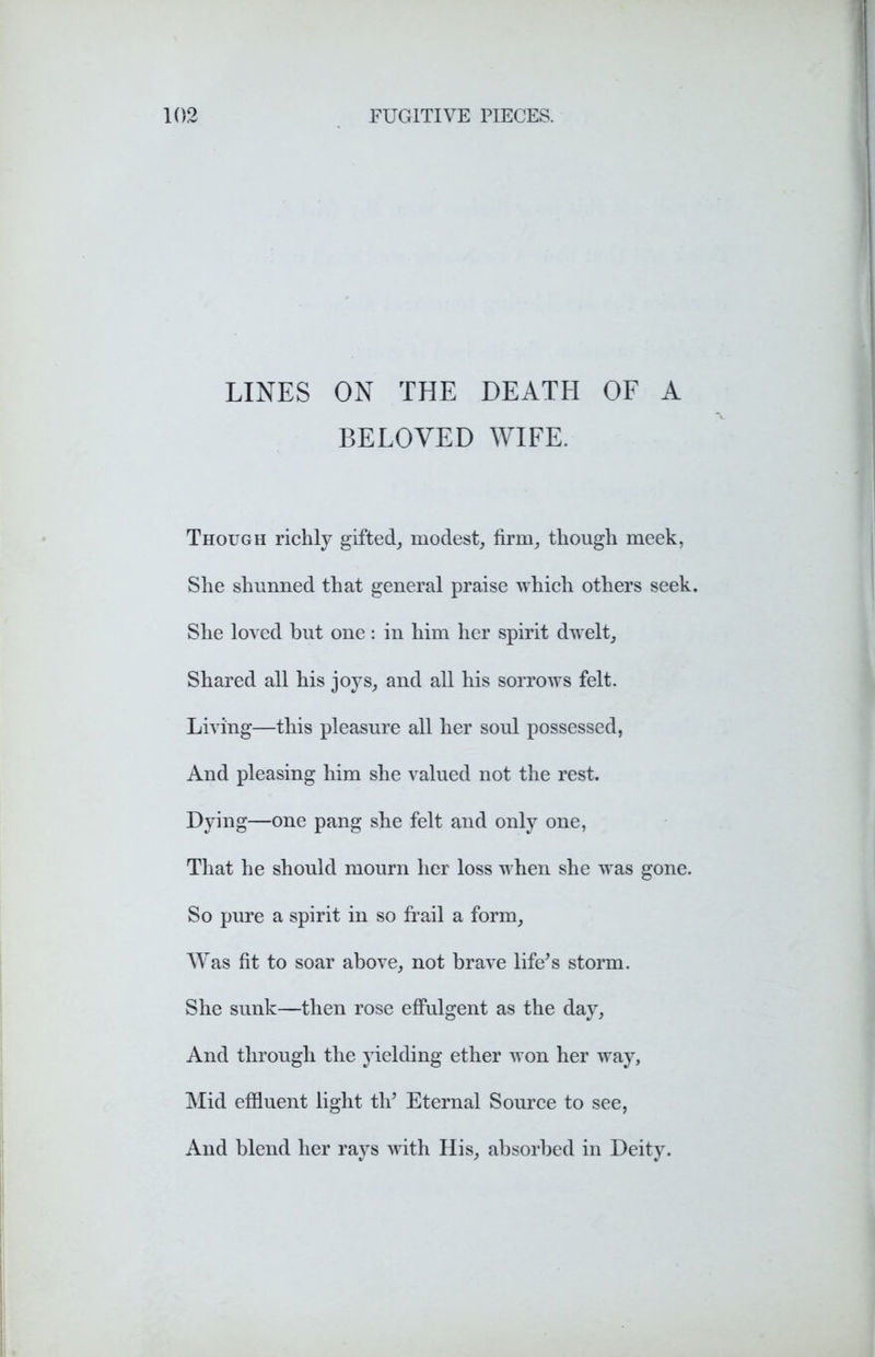 LINES ON THE DEATH OF A BELOVED WIFE. Though richly gifted, modest, firm, though meek, She shunned that general praise which others seek. She loved but one: in him her spirit dwelt. Shared all his joys, and all his sorrows felt. Living—this pleasure all her soul possessed, And pleasing him she valued not the rest. Dying—one pang she felt and only one, That he should mourn her loss when she was gone. So pure a spirit in so frail a form, Was fit to soar above, not brave life's storm. She sunk—then rose effulgent as the day, And through the yielding ether won her way. Mid effluent light th' Eternal Source to see, And blend her rays with His, absorbed in Deity.