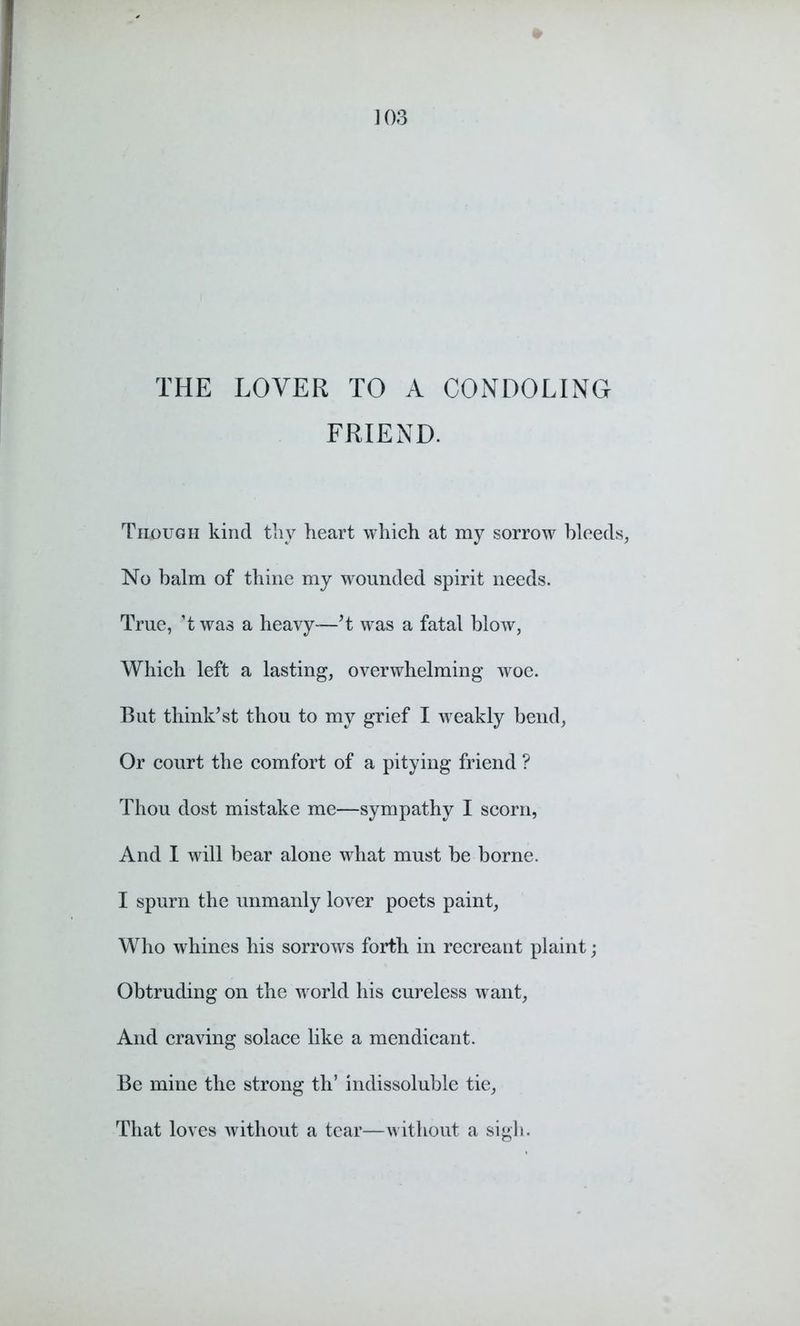 THE LOVER TO A CONDOLING FRIEND. Though kind thy heart which at my sorrow bleeds, No balm of thine my wounded spirit needs. True, ’t was a heavy—’t was a fatal blow, Which left a lasting, overwhelming woe. But think’st thou to my grief I weakly bend, Or court the comfort of a pitying friend ? Thou dost mistake me—sympathy I scorn, And I will bear alone what must be borne. I spurn the unmanly lover poets paint, Who whines his sorrows forth in recreant plaint; Obtruding on the world his cureless want, And craving solace like a mendicant. Be mine the strong th’ indissoluble tie, That loves without a tear—without a sigh.