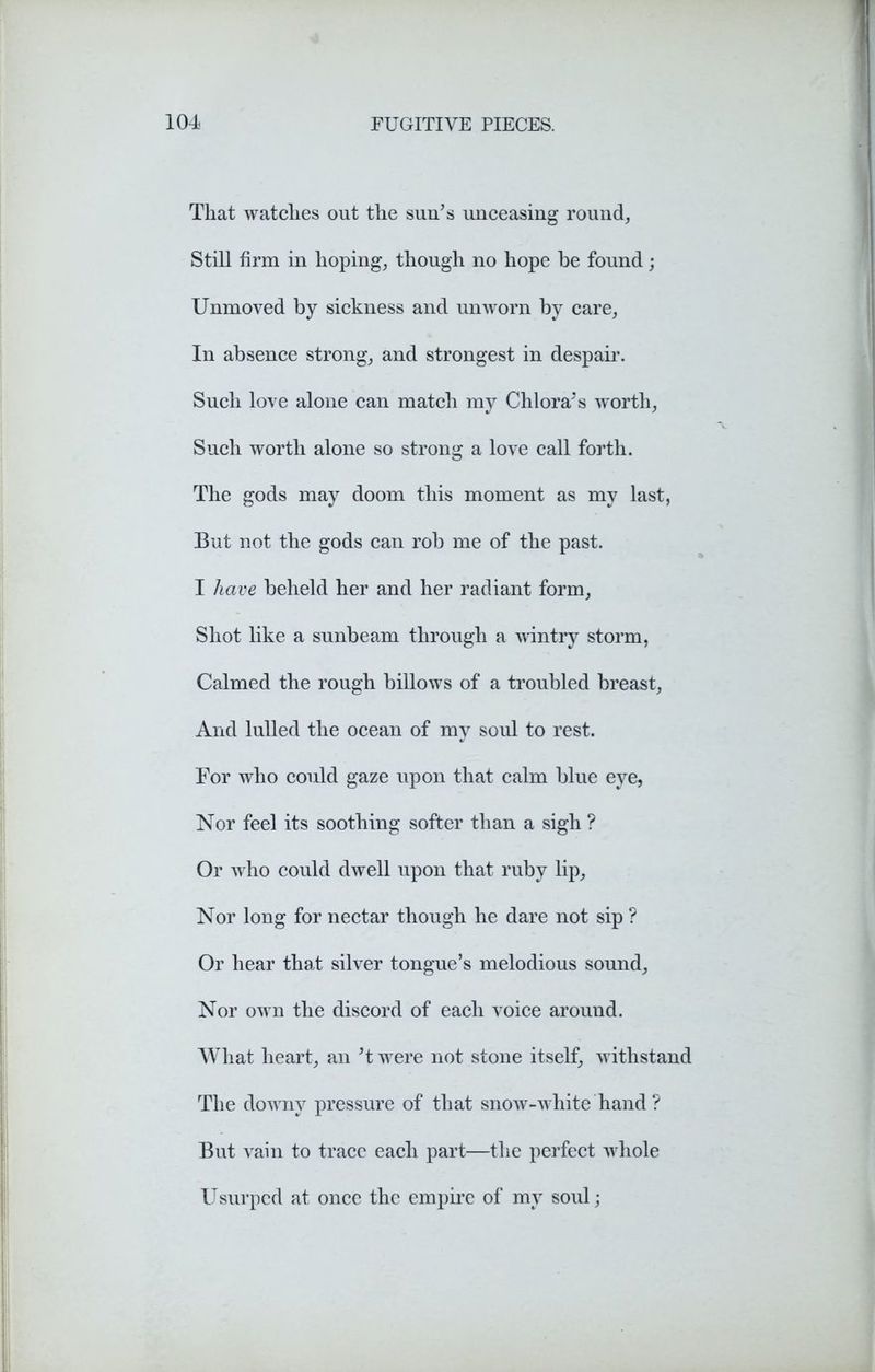 That watches out the sun's unceasing round. Still firm in hoping, though no hope be found; Unmoved by sickness and unworn by care, In absence strong, and strongest in despair. Such love alone can match my Chi ora's worth, Such worth alone so strong a love call forth. The gods may doom this moment as my last, But not the gods can rob me of the past. I have beheld her and her radiant form, Shot like a sunbeam through a wdntry storm, Calmed the rough billows of a troubled breast, And lulled the ocean of my soul to rest. For who could gaze upon that calm blue eye, Nor feel its soothing softer than a sigh ? Or who could dwell upon that ruby lip, Nor long for nectar though he dare not sip ? Or hear that silver tongue’s melodious sound. Nor own the discord of each voice around. What heart, an't were not stone itself, w ithstand The downy pressure of that snow-white hand ? But vain to trace each part—the perfect w hole Usurped at once the empire of my soul;