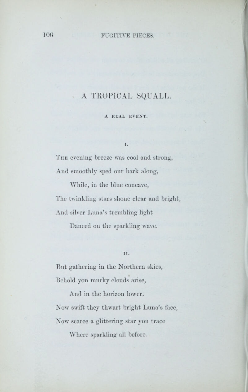 A TROPICAL SQUALL. A REAL EVENT. The evening breeze was cool and strong, And smoothly sped our bark along. While, in the blue concave, The twinkling stars shone clear and bright, And silver Luna’s trembling light Danced on the sparkling wave. But gathering in the Northern skies, t Behold yon murky clouds arise, And in the horizon lower. Now swift they thwart bright Luna’s face, Now scarce a glittering star you trace Where sparkling all before.