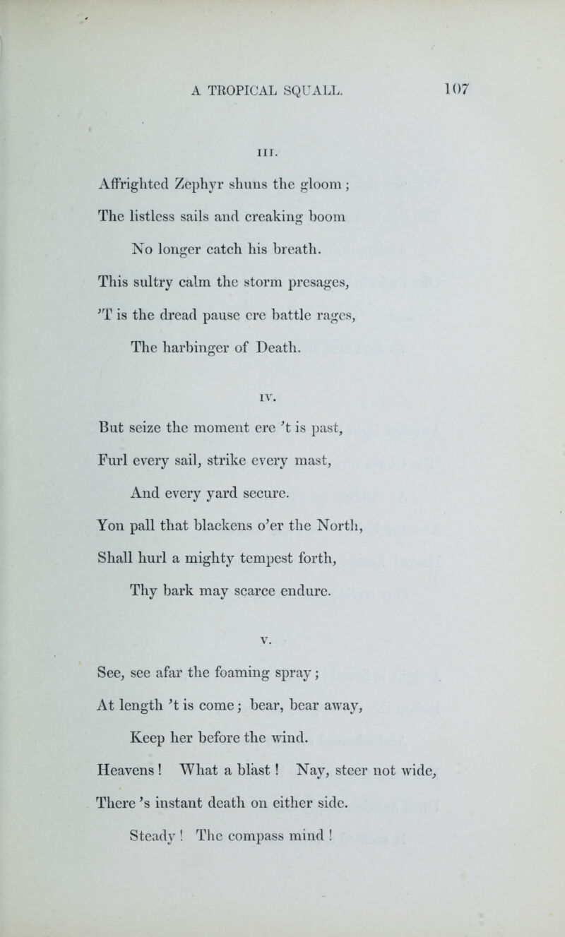 nr. Affrighted Zephyr shuns the gloom; The listless sails and creaking boom No longer catch his breath. This sultry calm the storm presages, *T is the dread pause ere battle rages, The harbinger of Death. IV. But seize the moment ere’t is past. Furl every sail, strike every mast, And every yard secure. Yon pall that blackens o’er the North, Shall hurl a mighty tempest forth, Thy bark may scarce endure. v. See, see afar the foaming spray; At length’t is come; bear, bear away, Keep her before the wind. Heavens ! What a blast! Nay, steer not wide. There ’s instant death on either side. Steady ! The compass mind !