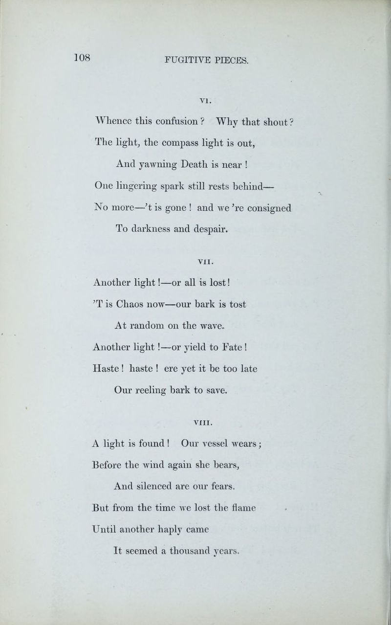 vi. Whence this confusion ? Why that shout ? The light, the compass light is out, And yawning Death is near ! One lingering spark still rests behind— No more—’t is gone ! and we 're consigned To darkness and despair. VII. Another light!—or all is lost! 'T is Chaos now—our bark is tost At random on the wave. Another light !—or yield to Fate ! Haste ! haste ! ere yet it be too late Our reeling bark to save. VIII. A light is found ! Our vessel wears; Before the wind again she bears. And silenced are our fears. But from the time we lost the flame Until another haply came It seemed a thousand years.