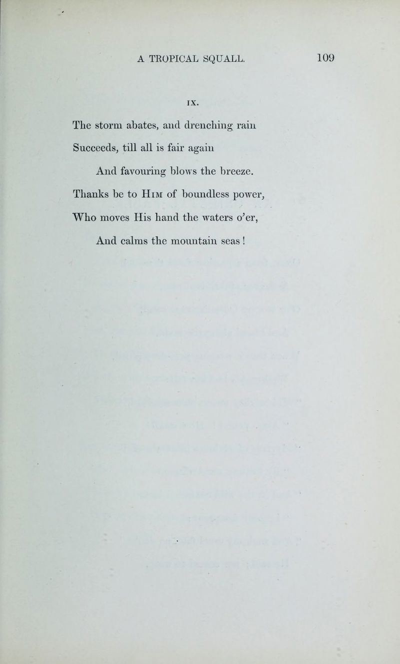 IX. The storm abates, and drenching rain Succeeds, till all is fair again And favouring blows the breeze. Thanks be to Him of boundless power, Who moves His hand the waters o’er, And calms the mountain seas !