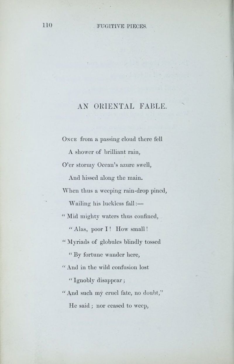 AN ORIENTAL FABLE. Once from a passing cloud there fell A shower of brilliant rain. O’er stormy Ocean’s azure swell, And hissed along the main. When thus a weeping rain-drop pined, Wailing his luckless fall:— “ Mid mighty waters thus confined, “Alas, poor I! How small! “ Myriads of globules blindly tossed “ By fortune wander here, “ And in the w ild confusion lost “ Ignobly disappear; “ And such my cruel fate, no doubt,” He said ; nor ceased to weep,