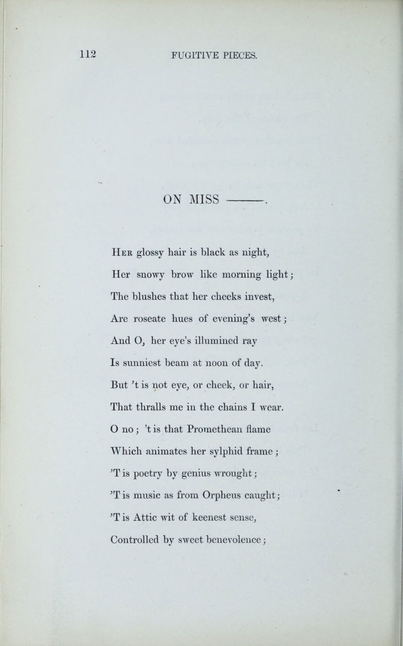 ON MISS Her glossy hair is black as night, Her snowy brow like morning light; The blushes that her cheeks invest, Are roseate hues of evening’s west; And O, her eye’s illumined ray Is sunniest beam at noon of day. But ’i is not eye, or cheek, or hair, That thralls me in the chains I wear. O no; ’t is that Promethean flame Which animates her sylphid frame; ’T is poetry by genius wrought; ;Tis music as from Orpheus caught; ’T is Attic wit of keenest sense, Controlled by sweet benevolence;